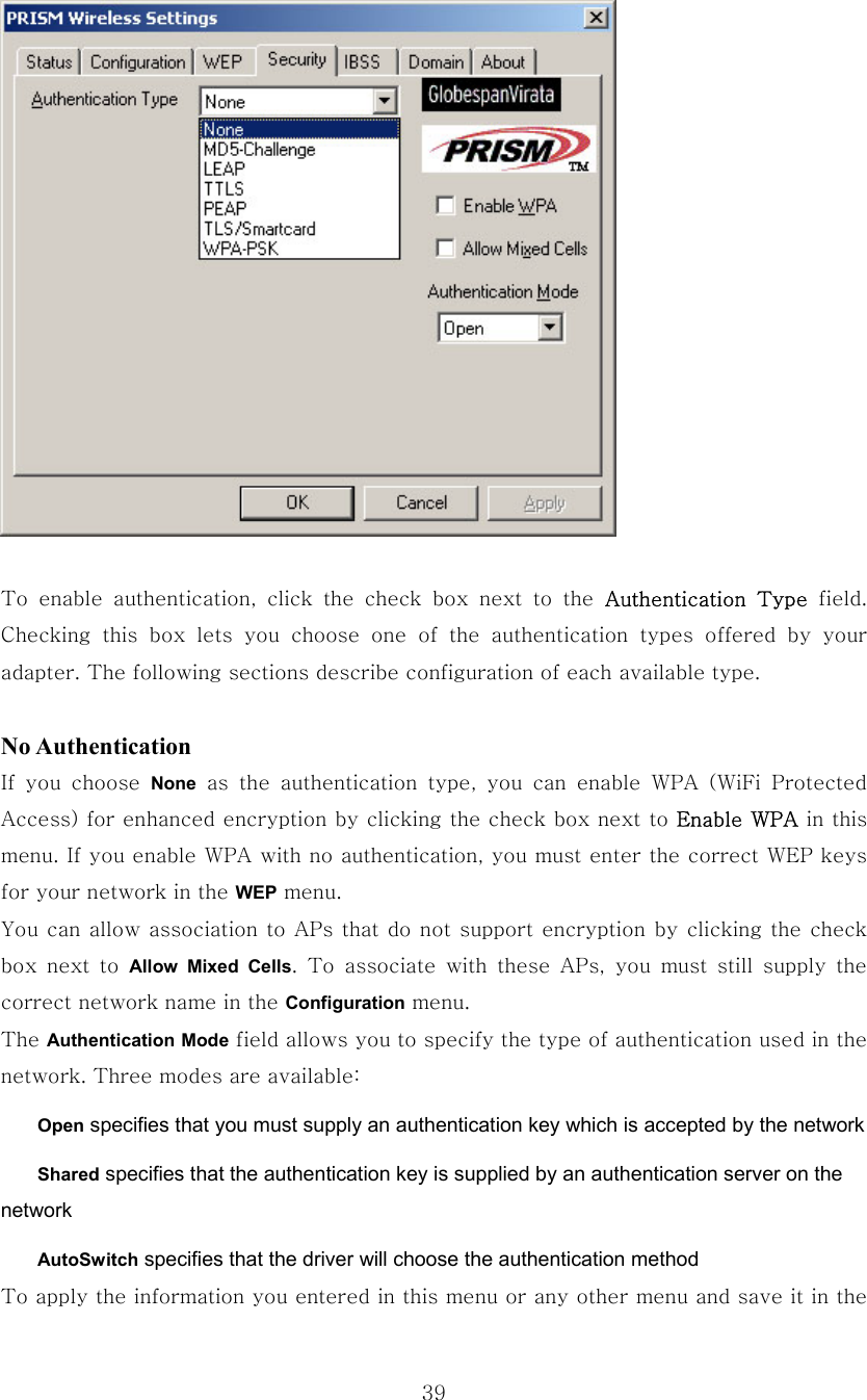  39  To  enable  authentication,  click  the  check  box  next  to  the  Authentication  Type  field. Checking this box lets you choose one of the authentication types  offered  by  your adapter. The following sections describe configuration of each available type.  No Authentication If  you  choose  None  as  the  authentication  type,  you  can  enable  WPA  (WiFi  Protected Access) for enhanced encryption by clicking the check box next to Enable WPA in this menu. If you enable WPA with no authentication, you must enter the correct WEP keys for your network in the WEP menu. You can allow association to APs that do not support encryption by clicking the check box  next  to  Allow Mixed Cells. To associate with these APs, you must still supply the correct network name in the Configuration menu. The Authentication Mode field allows you to specify the type of authentication used in the network. Three modes are available:  Open specifies that you must supply an authentication key which is accepted by the network  Shared specifies that the authentication key is supplied by an authentication server on the network  AutoSwitch specifies that the driver will choose the authentication method To apply the information you entered in this menu or any other menu and save it in the 