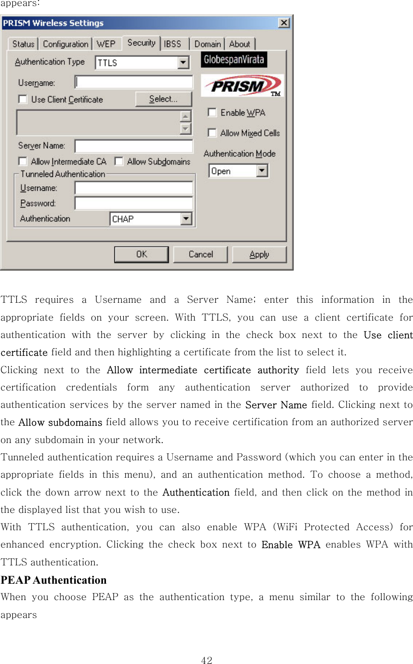  42appears:   TTLS requires a Username and a Server Name; enter this information  in  the appropriate fields on your screen. With TTLS, you can use a client  certificate  for authentication with the server by clicking in the check box next  to  the  Use  client certificate field and then highlighting a certificate from the list to select it. Clicking  next  to  the  Allow  intermediate  certificate  authority field lets you receive certification  credentials  form  any  authentication  server  authorized  to  provide authentication services by the server named in the Server Name field. Clicking next to the Allow subdomains field allows you to receive certification from an authorized server on any subdomain in your network. Tunneled authentication requires a Username and Password (which you can enter in the appropriate fields in this menu),  and  an  authentication  method. To choose a method, click the down arrow next to  the  Authentication field, and then click on the method in the displayed list that you wish to use. With TTLS authentication, you can also enable WPA (WiFi Protected Access) for enhanced  encryption.  Clicking  the  check  box  next  to  Enable  WPA enables WPA with TTLS authentication. PEAP Authentication When  you  choose  PEAP  as  the  authentication  type,  a  menu  similar  to  the  following appears 