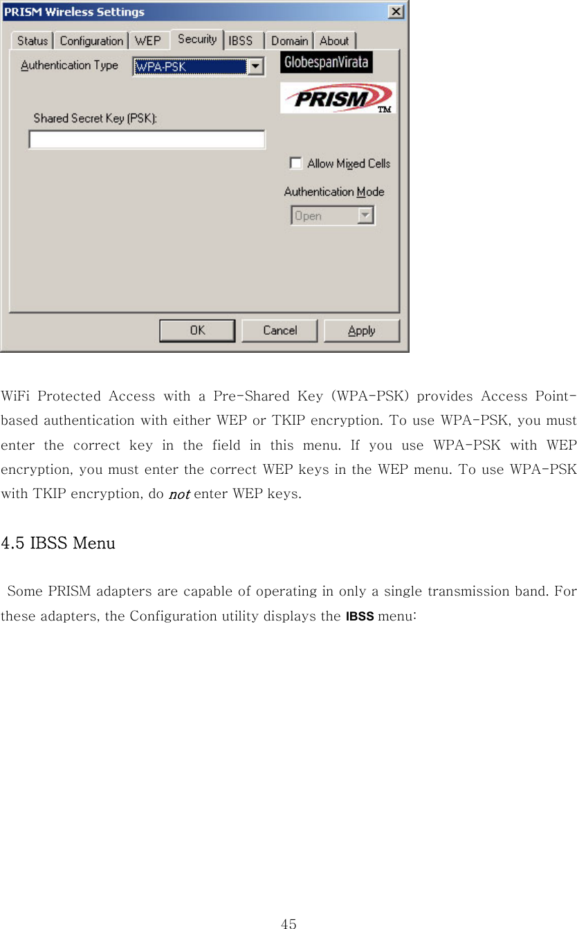  45  WiFi Protected Access with a Pre-Shared Key (WPA-PSK) provides Access  Point-based authentication with either WEP or TKIP encryption. To use WPA-PSK, you must enter  the  correct  key  in  the  field  in  this  menu.  If  you  use  WPA-PSK  with  WEP encryption, you must enter the correct WEP keys in the WEP menu. To use WPA-PSK with TKIP encryption, do not enter WEP keys.  4.5 IBSS Menu    Some PRISM adapters are capable of operating in only a single transmission band. For these adapters, the Configuration utility displays the IBSS menu:   