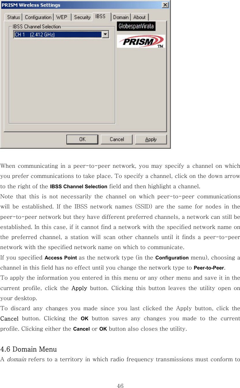  46  When  communicating  in a peer-to-peer network, you  may specify  a channel on which you prefer communications to take place. To specify a channel, click on the down arrow to the right of the IBSS Channel Selection field and then highlight a channel. Note that this is not necessarily the channel on which peer-to-peer  communications will  be  established.  If  the  IBSS  network  names  (SSID)  are  the  same  for  nodes  in  the peer-to-peer network but they have different preferred channels, a network can still be established. In this case, if it cannot find a network with the specified network name on the  preferred  channel,  a  station  will scan  other  channels  until  it finds  a  peer-to-peer network with the specified network name on which to communicate. If you specified Access Point as the network type (in the Configuration menu), choosing a channel in this field has no effect until you change the network type to Peer-to-Peer. To apply the information you entered in this menu or any other menu and save it in the current  profile,  click  the  Apply button. Clicking this button leaves the utility open on your desktop.   To  discard  any  changes  you  made  since  you  last  clicked  the  Apply  button,  click  the Cancel button. Clicking the OK  button  saves  any  changes  you  made  to  the  current profile. Clicking either the Cancel or OK button also closes the utility.  4.6 Domain Menu A domain refers to a territory in which radio frequency transmissions must conform to 