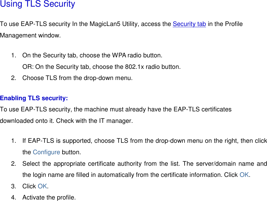 Using TLS Security To use EAP-TLS security In the MagicLan5 Utility, access the Security tab in the Profile Management window.  1.  On the Security tab, choose the WPA radio button.  OR: On the Security tab, choose the 802.1x radio button.    2.  Choose TLS from the drop-down menu.   Enabling TLS security: To use EAP-TLS security, the machine must already have the EAP-TLS certificates downloaded onto it. Check with the IT manager. 1.  If EAP-TLS is supported, choose TLS from the drop-down menu on the right, then click the Configure button.  2.  Select the appropriate certificate authority from the list. The server/domain name and the login name are filled in automatically from the certificate information. Click OK.  3. Click OK.  4.  Activate the profile. 