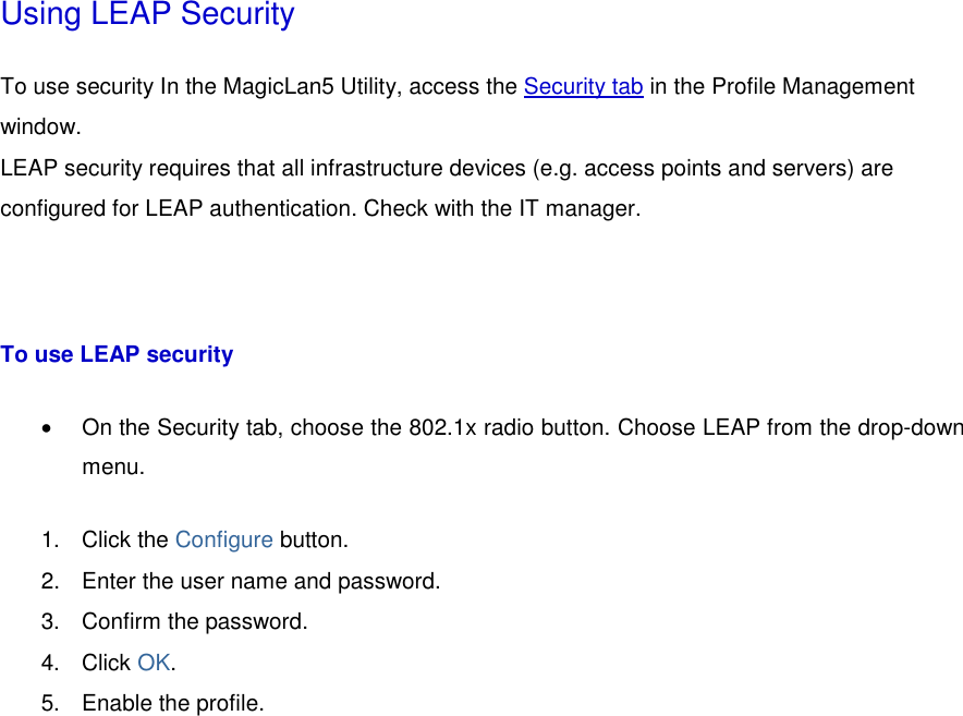 Using LEAP Security To use security In the MagicLan5 Utility, access the Security tab in the Profile Management window.  LEAP security requires that all infrastructure devices (e.g. access points and servers) are configured for LEAP authentication. Check with the IT manager.    To use LEAP security •  On the Security tab, choose the 802.1x radio button. Choose LEAP from the drop-down menu.  1. Click the Configure button.   2.  Enter the user name and password.   3.  Confirm the password.   4. Click OK.  5.  Enable the profile.   
