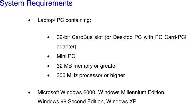  System Requirements •  Laptop/ PC containing:   •  32-bit CardBus slot (or Desktop PC with PC Card-PCI adapter)  •  Mini PCI   •  32 MB memory or greater   •  300 MHz processor or higher   •  Microsoft Windows 2000, Windows Millennium Edition,   Windows 98 Second Edition, Windows XP   
