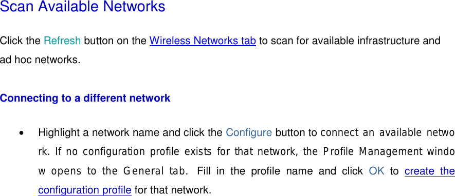 Scan Available Networks Click the Refresh button on the Wireless Networks tab to scan for available infrastructure and ad hoc networks.  Connecting to a different network •  Highlight a network name and click the Configure button to connect an available network. If no configuration profile exists for that network, the Profile Management window opens to the General tab.  Fill in the profile name and click OK  to  create the configuration profile for that network.   