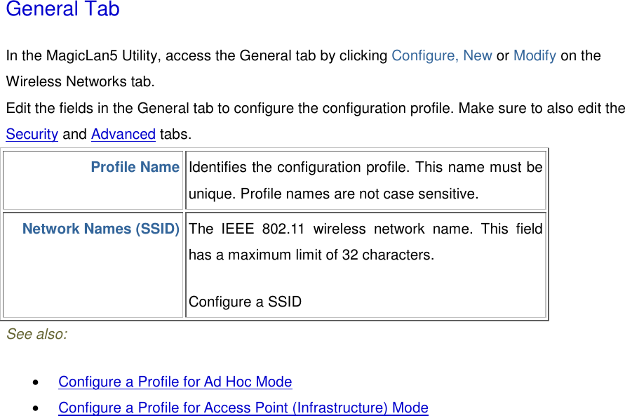 General Tab In the MagicLan5 Utility, access the General tab by clicking Configure, New or Modify on the Wireless Networks tab.  Edit the fields in the General tab to configure the configuration profile. Make sure to also edit the Security and Advanced tabs.  Profile Name Identifies the configuration profile. This name must be unique. Profile names are not case sensitive. Network Names (SSID) The IEEE 802.11 wireless network name. This field has a maximum limit of 32 characters.   Configure a SSID See also: •  Configure a Profile for Ad Hoc Mode  •  Configure a Profile for Access Point (Infrastructure) Mode  