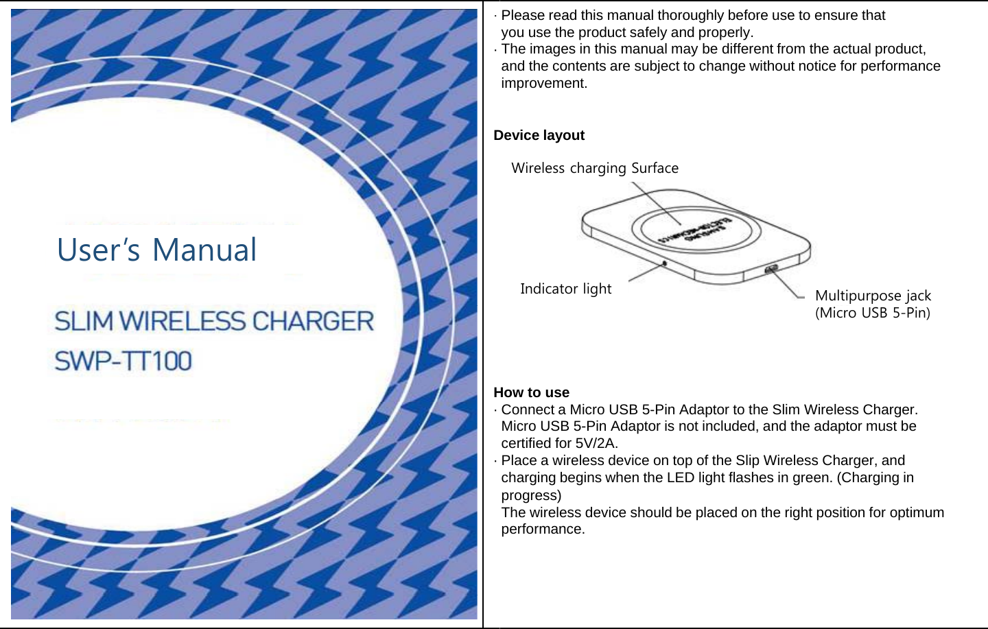 ·· DUser’s Manual H· · Pleaseread this manual thoroughly before use to ensure thatPleaseread this manual thoroughly before use to ensure thatyou use the product safely and properly.The images in this manual may be different from the actual product,and the contents are subject to change without notice for performance     improvement. Device layoutWireless charging Surface Indicator light  Multipurpose jackHow to use(Micro USB 5-Pin)Connect a Micro USB 5-Pin Adaptor to the Slim Wireless Charger. Micro USB 5-Pin Adaptor is not included, and the adaptor must be certified for 5V/2A.Place a wireless device on top of the Slip Wireless Charger, and charging begins when the LED light flashes in green. (Charging in progress)progress)The wireless device should be placed on the right position for optimum performance. 