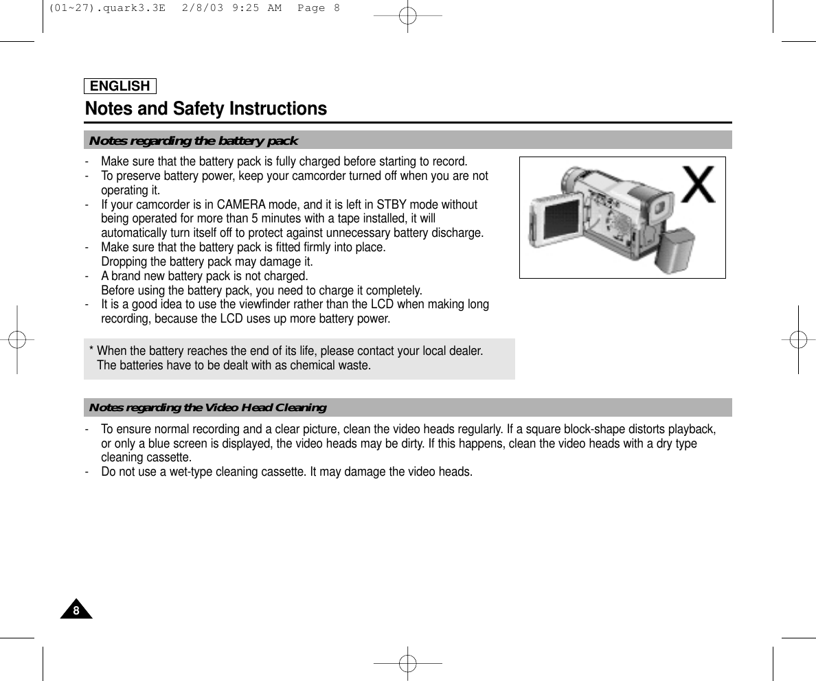 ENGLISHNotes and Safety Instructions88Notes regarding the battery packNotes regarding the Video Head Cleaning-  Make sure that the battery pack is fully charged before starting to record.-  To preserve battery power, keep your camcorder turned off when you are notoperating it.-  If your camcorder is in CAMERA mode, and it is left in STBY mode without being operated for more than 5 minutes with a tape installed, it will automatically turn itself off to protect against unnecessary battery discharge.-  Make sure that the battery pack is fitted firmly into place.Dropping the battery pack may damage it.- A brand new battery pack is not charged.Before using the battery pack, you need to charge it completely.- It is a good idea to use the viewfinder rather than the LCD when making longrecording, because the LCD uses up more battery power.- To ensure normal recording and a clear picture, clean the video heads regularly. If a square block-shape distorts playback, or only a blue screen is displayed, the video heads may be dirty. If this happens, clean the video heads with a dry typecleaning cassette.-  Do not use a wet-type cleaning cassette. It may damage the video heads.* When the battery reaches the end of its life, please contact your local dealer.The batteries have to be dealt with as chemical waste. (01~27).quark3.3E  2/8/03 9:25 AM  Page 8