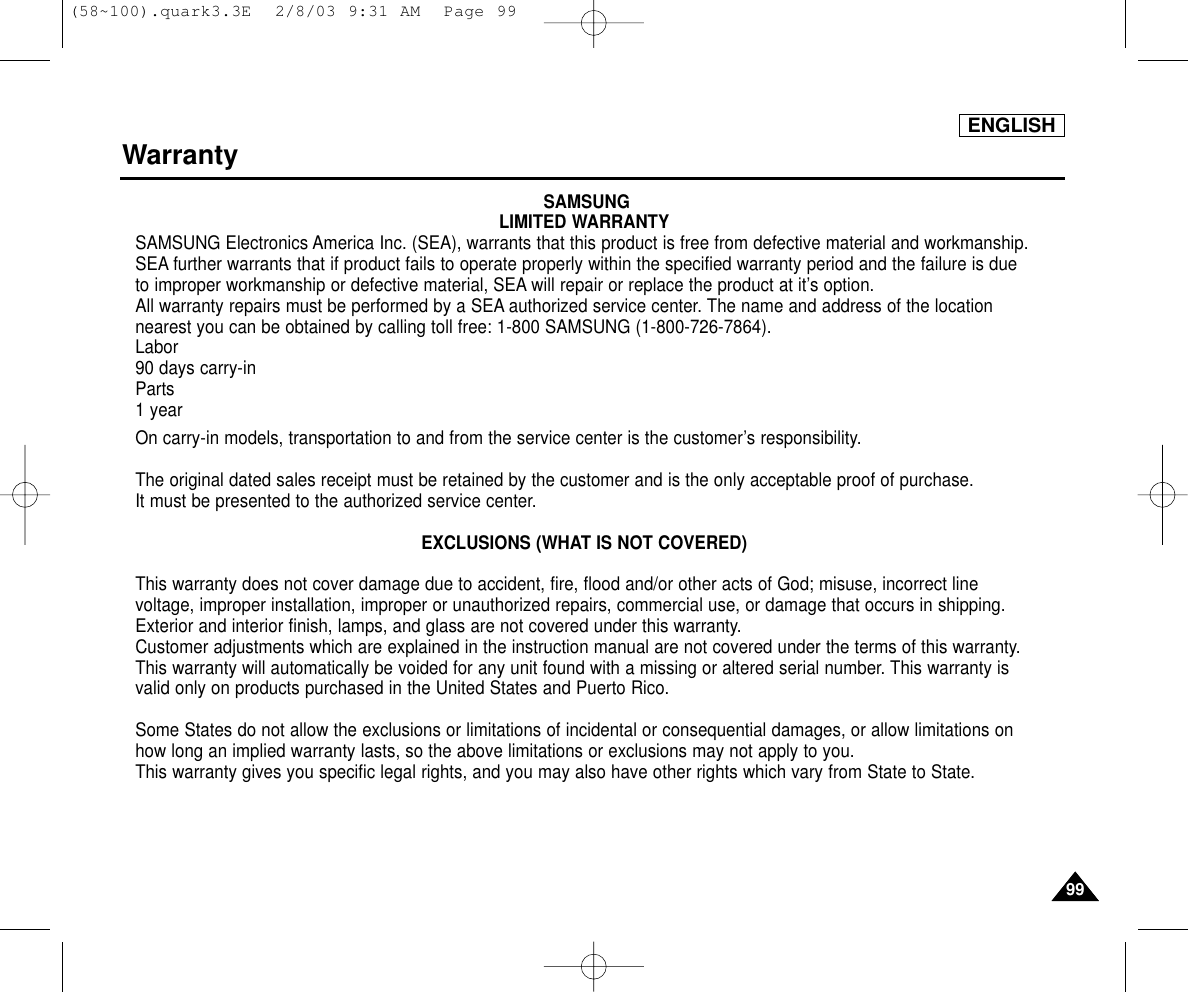 ENGLISH9999WarrantySAMSUNGLIMITED WARRANTYSAMSUNG Electronics America Inc. (SEA), warrants that this product is free from defective material and workmanship.SEA further warrants that if product fails to operate properly within the specified warranty period and the failure is dueto improper workmanship or defective material, SEA will repair or replace the product at it’s option.All warranty repairs must be performed by a SEA authorized service center. The name and address of the locationnearest you can be obtained by calling toll free: 1-800 SAMSUNG (1-800-726-7864).Labor90 days carry-inParts1 yearOn carry-in models, transportation to and from the service center is the customer’s responsibility.The original dated sales receipt must be retained by the customer and is the only acceptable proof of purchase. It must be presented to the authorized service center.EXCLUSIONS (WHAT IS NOT COVERED)This warranty does not cover damage due to accident, fire, flood and/or other acts of God; misuse, incorrect linevoltage, improper installation, improper or unauthorized repairs, commercial use, or damage that occurs in shipping.Exterior and interior finish, lamps, and glass are not covered under this warranty.Customer adjustments which are explained in the instruction manual are not covered under the terms of this warranty.This warranty will automatically be voided for any unit found with a missing or altered serial number. This warranty isvalid only on products purchased in the United States and Puerto Rico.Some States do not allow the exclusions or limitations of incidental or consequential damages, or allow limitations onhow long an implied warranty lasts, so the above limitations or exclusions may not apply to you. This warranty gives you specific legal rights, and you may also have other rights which vary from State to State.(58~100).quark3.3E  2/8/03 9:31 AM  Page 99