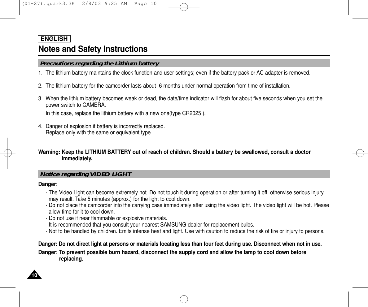 ENGLISHNotes and Safety Instructions1010Precautions regarding the Lithium battery1. The lithium battery maintains the clock function and user settings; even if the battery pack or AC adapter is removed.2. The lithium battery for the camcorder lasts about  6 months under normal operation from time of installation.3. When the lithium battery becomes weak or dead, the date/time indicator will flash for about five seconds when you set thepower switch to CAMERA. In this case, replace the lithium battery with a new one(type CR2025 ).4. Danger of explosion if battery is incorrectly replaced.Replace only with the same or equivalent type.Warning: Keep the LITHIUM BATTERY out of reach of children. Should a battery be swallowed, consult a doctorimmediately.Danger:- The Video Light can become extremely hot. Do not touch it during operation or after turning it off, otherwise serious injurymay result. Take 5 minutes (approx.) for the light to cool down.- Do not place the camcorder into the carrying case immediately after using the video light. The video light will be hot. Pleaseallow time for it to cool down.- Do not use it near flammable or explosive materials.- It is recommended that you consult your nearest SAMSUNG dealer for replacement bulbs.- Not to be handled by children. Emits intense heat and light. Use with caution to reduce the risk of fire or injury to persons.Danger: Do not direct light at persons or materials locating less than four feet during use. Disconnect when not in use.Danger: To prevent possible burn hazard, disconnect the supply cord and allow the lamp to cool down beforereplacing.Notice regarding VIDEO LIGHT(01~27).quark3.3E  2/8/03 9:25 AM  Page 10