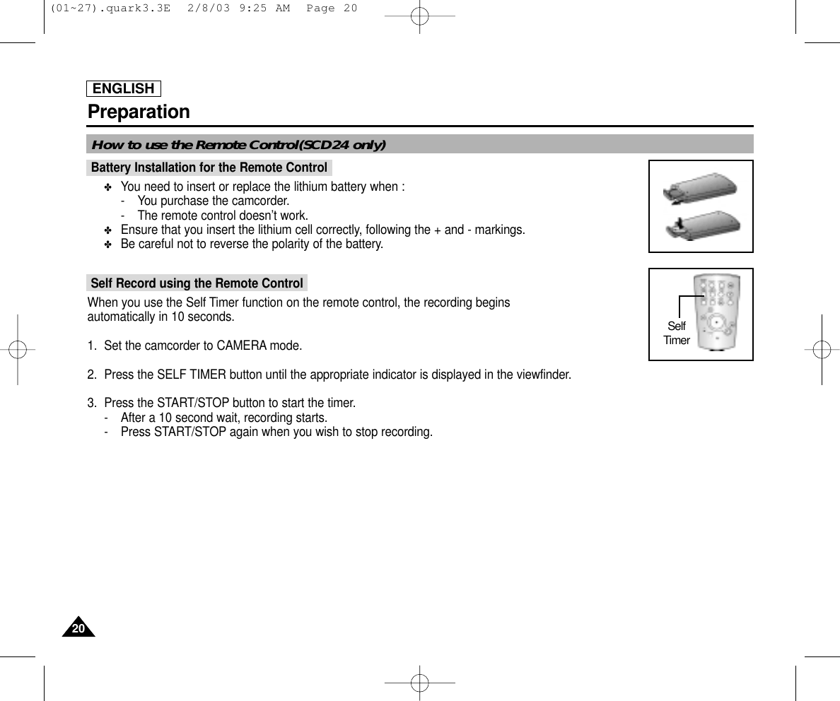 ENGLISHPreparation2020How to use the Remote Control(SCD24 only)Battery Installation for the Remote Control✤You need to insert or replace the lithium battery when : - You purchase the camcorder.- The remote control doesn’t work.✤Ensure that you insert the lithium cell correctly, following the + and - markings.✤Be careful not to reverse the polarity of the battery.Self Record using the Remote ControlWhen you use the Self Timer function on the remote control, the recording begins automatically in 10 seconds.1. Set the camcorder to CAMERA mode.2. Press the SELF TIMER button until the appropriate indicator is displayed in the viewfinder.3. Press the START/STOP button to start the timer.- After a 10 second wait, recording starts.- Press START/STOP again when you wish to stop recording.Self Timer(01~27).quark3.3E  2/8/03 9:25 AM  Page 20