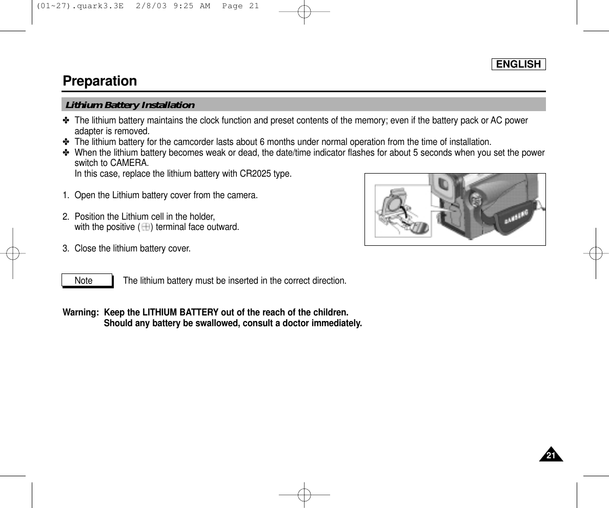 ENGLISHPreparation2121✤The lithium battery maintains the clock function and preset contents of the memory; even if the battery pack or AC poweradapter is removed.✤The lithium battery for the camcorder lasts about 6 months under normal operation from the time of installation.✤When the lithium battery becomes weak or dead, the date/time indicator flashes for about 5 seconds when you set the powerswitch to CAMERA. In this case, replace the lithium battery with CR2025 type.1.  Open the Lithium battery cover from the camera.2. Position the Lithium cell in the holder, with the positive ( ) terminal face outward.3.  Close the lithium battery cover.Note  The lithium battery must be inserted in the correct direction.Warning:  Keep the LITHIUM BATTERY out of the reach of the children.Should any battery be swallowed, consult a doctor immediately.Lithium Battery Installation(01~27).quark3.3E  2/8/03 9:25 AM  Page 21