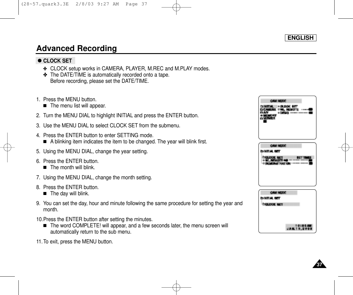 ENGLISHAdvanced Recording3737●CLOCK SET✤CLOCK setup works in CAMERA, PLAYER, M.REC and M.PLAY modes.✤The DATE/TIME is automatically recorded onto a tape.Before recording, please set the DATE/TIME.1. Press the MENU button.■The menu list will appear.2. Turn the MENU DIAL to highlight INITIAL and press the ENTER button.3. Use the MENU DIAL to select CLOCK SET from the submenu.4. Press the ENTER button to enter SETTING mode.■A blinking item indicates the item to be changed. The year will blink first.5. Using the MENU DIAL, change the year setting.6. Press the ENTER button.■The month will blink.7. Using the MENU DIAL, change the month setting.8. Press the ENTER button.■The day will blink.9. You can set the day, hour and minute following the same procedure for setting the year andmonth.10.Press the ENTER button after setting the minutes.■The word COMPLETE! will appear, and a few seconds later, the menu screen willautomatically return to the sub menu.11.To exit, press the MENU button.(28~57.quark3.3E  2/8/03 9:27 AM  Page 37