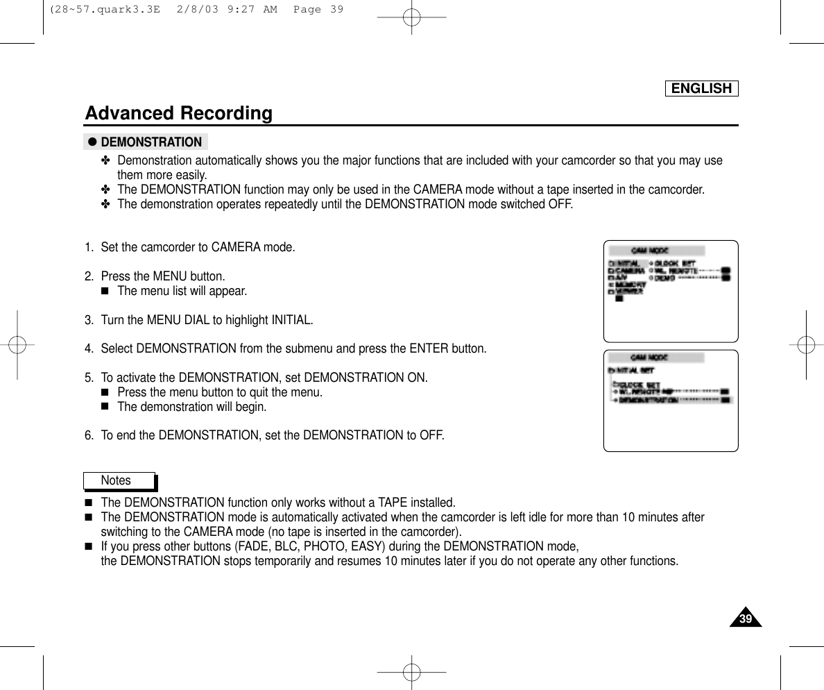 ENGLISHAdvanced Recording3939●DEMONSTRATION✤Demonstration automatically shows you the major functions that are included with your camcorder so that you may usethem more easily.✤The DEMONSTRATION function may only be used in the CAMERA mode without a tape inserted in the camcorder. ✤The demonstration operates repeatedly until the DEMONSTRATION mode switched OFF.1. Set the camcorder to CAMERA mode.2. Press the MENU button.■The menu list will appear.3. Turn the MENU DIAL to highlight INITIAL.4. Select DEMONSTRATION from the submenu and press the ENTER button.5. To activate the DEMONSTRATION, set DEMONSTRATION ON.■Press the menu button to quit the menu.■The demonstration will begin.6. To end the DEMONSTRATION, set the DEMONSTRATION to OFF.Notes■The DEMONSTRATION function only works without a TAPE installed.■The DEMONSTRATION mode is automatically activated when the camcorder is left idle for more than 10 minutes afterswitching to the CAMERA mode (no tape is inserted in the camcorder). ■If you press other buttons (FADE, BLC, PHOTO, EASY) during the DEMONSTRATION mode, the DEMONSTRATION stops temporarily and resumes 10 minutes later if you do not operate any other functions.(28~57.quark3.3E  2/8/03 9:27 AM  Page 39