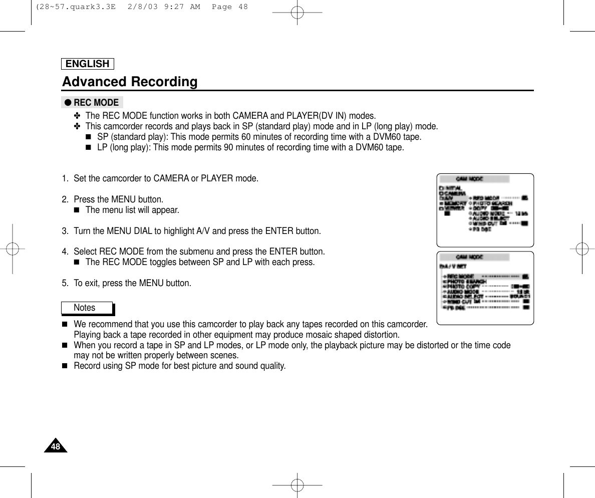 ENGLISH4848Advanced Recording●REC MODE✤The REC MODE function works in both CAMERA and PLAYER(DV IN) modes.✤This camcorder records and plays back in SP (standard play) mode and in LP (long play) mode.■SP (standard play): This mode permits 60 minutes of recording time with a DVM60 tape.■LP (long play): This mode permits 90 minutes of recording time with a DVM60 tape.1. Set the camcorder to CAMERA or PLAYER mode.2. Press the MENU button.■The menu list will appear.3. Turn the MENU DIAL to highlight A/V and press the ENTER button.4. Select REC MODE from the submenu and press the ENTER button.■The REC MODE toggles between SP and LP with each press.5. To exit, press the MENU button.Notes■We recommend that you use this camcorder to play back any tapes recorded on this camcorder.Playing back a tape recorded in other equipment may produce mosaic shaped distortion.■When you record a tape in SP and LP modes, or LP mode only, the playback picture may be distorted or the time code may not be written properly between scenes.■Record using SP mode for best picture and sound quality.(28~57.quark3.3E  2/8/03 9:27 AM  Page 48