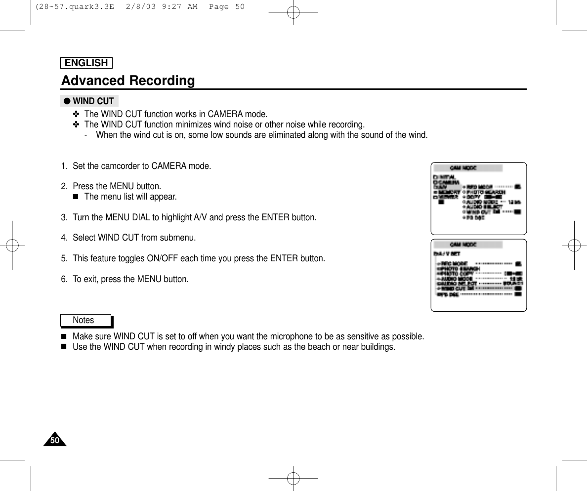 ENGLISH5050Advanced Recording●WIND CUT✤The WIND CUT function works in CAMERA mode.✤The WIND CUT function minimizes wind noise or other noise while recording.- When the wind cut is on, some low sounds are eliminated along with the sound of the wind.1. Set the camcorder to CAMERA mode.2. Press the MENU button.■The menu list will appear.3. Turn the MENU DIAL to highlight A/V and press the ENTER button.4. Select WIND CUT from submenu.5. This feature toggles ON/OFF each time you press the ENTER button.6. To exit, press the MENU button.Notes■Make sure WIND CUT is set to off when you want the microphone to be as sensitive as possible.■Use the WIND CUT when recording in windy places such as the beach or near buildings.(28~57.quark3.3E  2/8/03 9:27 AM  Page 50