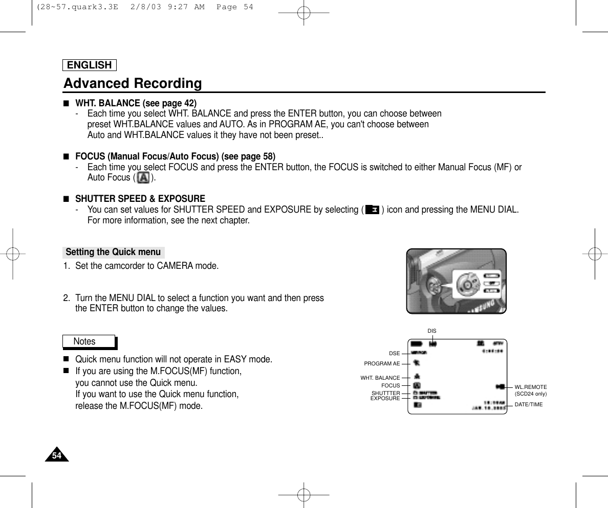 ENGLISHAdvanced Recording5454■WHT. BALANCE (see page 42)-   Each time you select WHT. BALANCE and press the ENTER button, you can choose betweenpreset WHT.BALANCE values and AUTO. As in PROGRAM AE, you can&apos;t choose betweenAuto and WHT.BALANCE values it they have not been preset..■FOCUS (Manual Focus/Auto Focus) (see page 58)-   Each time you select FOCUS and press the ENTER button, the FOCUS is switched to either Manual Focus (MF) or Auto Focus (      ).■SHUTTER SPEED &amp; EXPOSURE- You can set values for SHUTTER SPEED and EXPOSURE by selecting ( ) icon and pressing the MENU DIAL. For more information, see the next chapter.Setting the Quick menu1. Set the camcorder to CAMERA mode.2. Turn the MENU DIAL to select a function you want and then press the ENTER button to change the values.Notes■Quick menu function will not operate in EASY mode.■If you are using the M.FOCUS(MF) function, you cannot use the Quick menu.If you want to use the Quick menu function, release the M.FOCUS(MF) mode.WL.REMOTE(SCD24 only)DSEPROGRAM AEWHT. BALANCEFOCUSSHUTTTEREXPOSUREDISDATE/TIME(28~57.quark3.3E  2/8/03 9:27 AM  Page 54