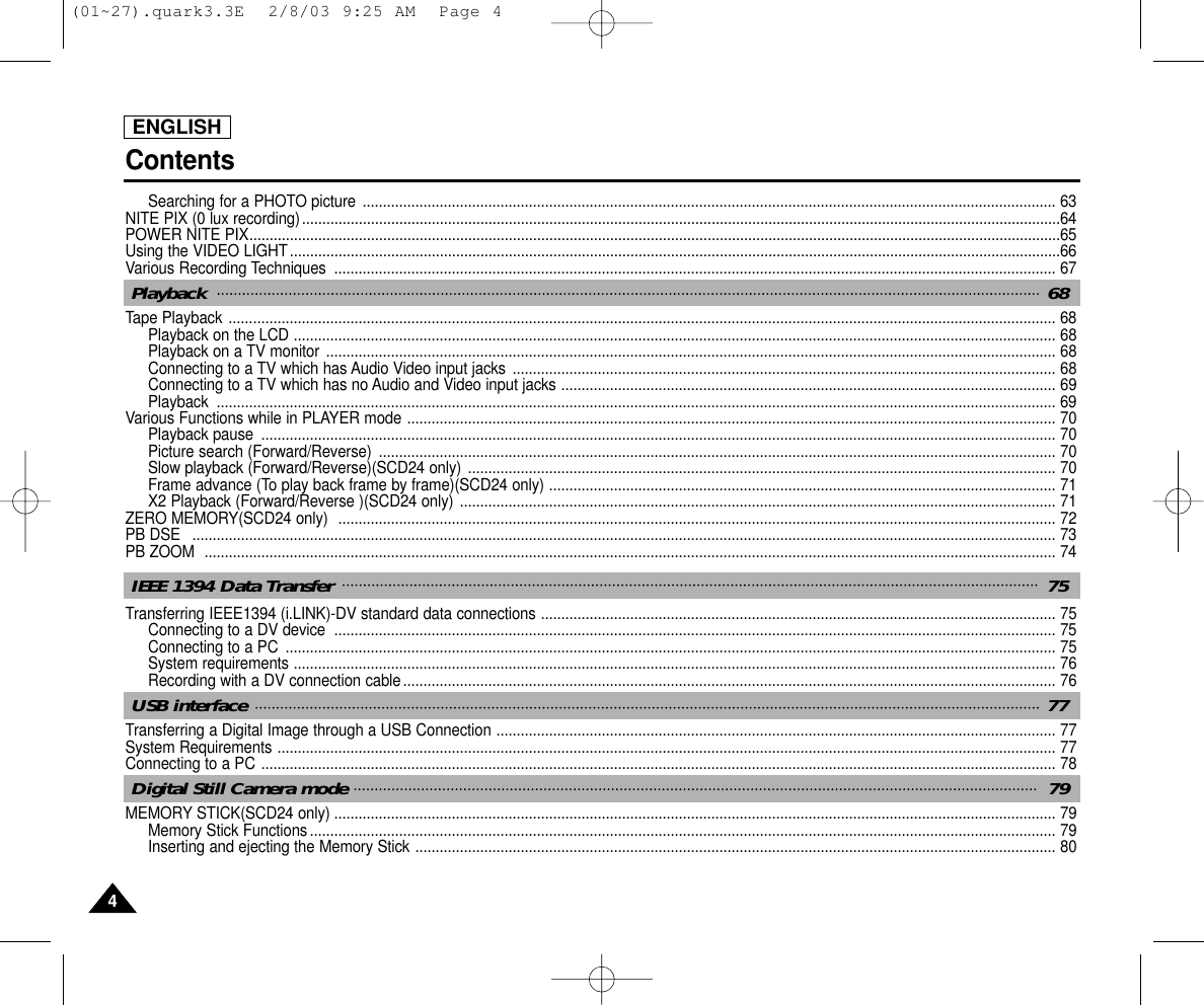 ENGLISH44Searching for a PHOTO picture ........................................................................................................................................................................... 63NITE PIX (0 lux recording)...........................................................................................................................................................................................64POWER NITE PIX........................................................................................................................................................................................................65Using the VIDEO LIGHT..............................................................................................................................................................................................66Various Recording Techniques  .................................................................................................................................................................................. 67Tape Playback ............................................................................................................................................................................................................ 68Playback on the LCD ............................................................................................................................................................................................ 68Playback on a TV monitor .................................................................................................................................................................................... 68Connecting to a TV which has Audio Video input jacks ...................................................................................................................................... 68Connecting to a TV which has no Audio and Video input jacks .......................................................................................................................... 69Playback ............................................................................................................................................................................................................... 69Various Functions while in PLAYER mode ................................................................................................................................................................ 70Playback pause  .................................................................................................................................................................................................... 70Picture search (Forward/Reverse)  ....................................................................................................................................................................... 70Slow playback (Forward/Reverse)(SCD24 only) ................................................................................................................................................. 70Frame advance (To play back frame by frame)(SCD24 only) ............................................................................................................................. 71X2 Playback (Forward/Reverse )(SCD24 only) ................................................................................................................................................... 71ZERO MEMORY(SCD24 only)  ................................................................................................................................................................................. 72PB DSE   ..................................................................................................................................................................................................................... 73PB ZOOM  .................................................................................................................................................................................................................. 74Transferring IEEE1394 (i.LINK)-DV standard data connections ............................................................................................................................... 75Connecting to a DV device  .................................................................................................................................................................................. 75Connecting to a PC  .............................................................................................................................................................................................. 75System requirements ............................................................................................................................................................................................ 76Recording with a DV connection cable................................................................................................................................................................. 76Transferring a Digital Image through a USB Connection .......................................................................................................................................... 77System Requirements ................................................................................................................................................................................................ 77Connecting to a PC .................................................................................................................................................................................................... 78MEMORY STICK(SCD24 only) .................................................................................................................................................................................. 79Memory Stick Functions........................................................................................................................................................................................ 79Inserting and ejecting the Memory Stick .............................................................................................................................................................. 80ContentsPlayback  68IEEE 1394 Data Transfer  75USB interface  77Digital Still Camera mode 79(01~27).quark3.3E  2/8/03 9:25 AM  Page 4