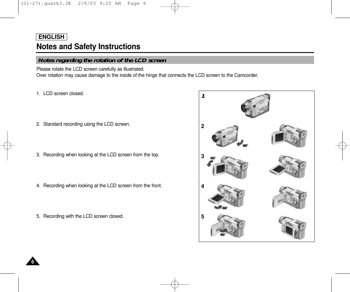 ENGLISHNotes and Safety Instructions66Notes regarding the rotation of the LCD screenPlease rotate the LCD screen carefully as illustrated. Over rotation may cause damage to the inside of the hinge that connects the LCD screen to the Camcorder.1. LCD screen closed.2. Standard recording using the LCD screen.3. Recording when looking at the LCD screen from the top.4. Recording when looking at the LCD screen from the front.5. Recording with the LCD screen closed.12345(01~27).quark3.3E  2/8/03 9:25 AM  Page 6