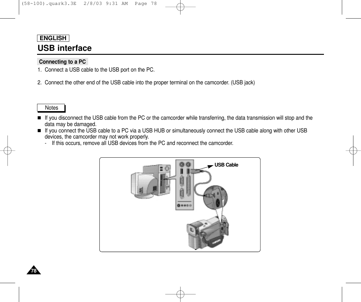 USB interfaceConnecting to a PC1. Connect a USB cable to the USB port on the PC.2. Connect the other end of the USB cable into the proper terminal on the camcorder. (USB jack)Notes  ■If you disconnect the USB cable from the PC or the camcorder while transferring, the data transmission will stop and thedata may be damaged. ■If you connect the USB cable to a PC via a USB HUB or simultaneously connect the USB cable along with other USBdevices, the camcorder may not work properly.- If this occurs, remove all USB devices from the PC and reconnect the camcorder.USB CableENGLISH7878(58~100).quark3.3E  2/8/03 9:31 AM  Page 78