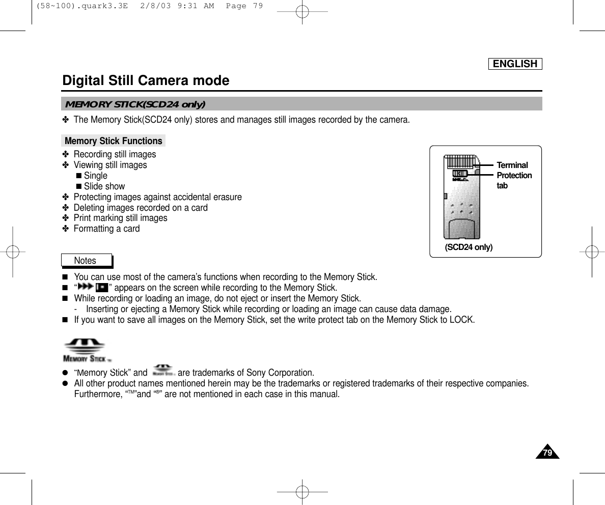 ENGLISH7979Digital Still Camera mode✤  The Memory Stick(SCD24 only) stores and manages still images recorded by the camera.Memory Stick Functions ✤  Recording still images✤  Viewing still images■Single■Slide show✤  Protecting images against accidental erasure✤  Deleting images recorded on a card✤  Print marking still images✤  Formatting a cardNotes■You can use most of the camera’s functions when recording to the Memory Stick.■“ ” appears on the screen while recording to the Memory Stick.■While recording or loading an image, do not eject or insert the Memory Stick.- Inserting or ejecting a Memory Stick while recording or loading an image can cause data damage.■If you want to save all images on the Memory Stick, set the write protect tab on the Memory Stick to LOCK.●“Memory Stick” and            are trademarks of Sony Corporation.● All other product names mentioned herein may be the trademarks or registered trademarks of their respective companies.Furthermore, “TM”and “®” are not mentioned in each case in this manual.Terminal(SCD24 only)ProtectiontabMEMORY STICK(SCD24 only)(58~100).quark3.3E  2/8/03 9:31 AM  Page 79