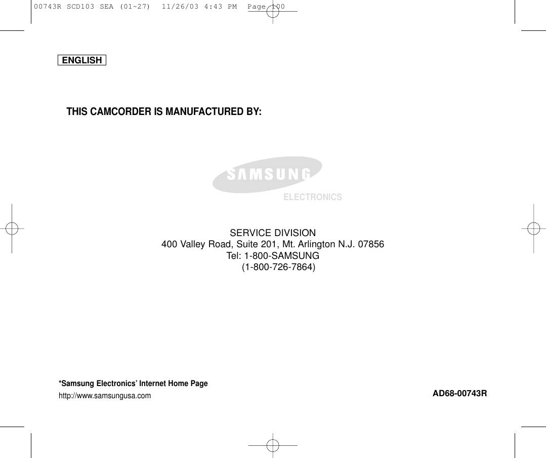 ENGLISHELECTRONICS*Samsung Electronics’ Internet Home Pagehttp://www.samsungusa.comAD68-00743RTHIS CAMCORDER IS MANUFACTURED BY:SERVICE DIVISION400 Valley Road, Suite 201, Mt. Arlington N.J. 07856Tel: 1-800-SAMSUNG(1-800-726-7864)00743R SCD103 SEA (01~27)  11/26/03 4:43 PM  Page 100