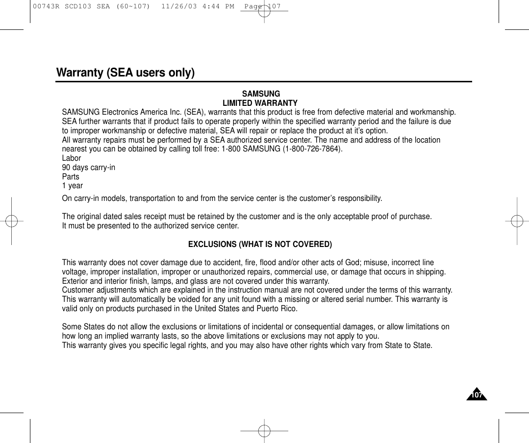 Warranty (SEA users only)107107SAMSUNGLIMITED WARRANTYSAMSUNG Electronics America Inc. (SEA), warrants that this product is free from defective material and workmanship.SEA further warrants that if product fails to operate properly within the specified warranty period and the failure is dueto improper workmanship or defective material, SEA will repair or replace the product at it’s option.All warranty repairs must be performed by a SEA authorized service center. The name and address of the locationnearest you can be obtained by calling toll free: 1-800 SAMSUNG (1-800-726-7864).Labor90 days carry-inParts1 yearOn carry-in models, transportation to and from the service center is the customer’s responsibility.The original dated sales receipt must be retained by the customer and is the only acceptable proof of purchase. It must be presented to the authorized service center.EXCLUSIONS (WHAT IS NOT COVERED)This warranty does not cover damage due to accident, fire, flood and/or other acts of God; misuse, incorrect linevoltage, improper installation, improper or unauthorized repairs, commercial use, or damage that occurs in shipping.Exterior and interior finish, lamps, and glass are not covered under this warranty.Customer adjustments which are explained in the instruction manual are not covered under the terms of this warranty.This warranty will automatically be voided for any unit found with a missing or altered serial number. This warranty isvalid only on products purchased in the United States and Puerto Rico.Some States do not allow the exclusions or limitations of incidental or consequential damages, or allow limitations onhow long an implied warranty lasts, so the above limitations or exclusions may not apply to you. This warranty gives you specific legal rights, and you may also have other rights which vary from State to State.00743R SCD103 SEA (60~107)  11/26/03 4:44 PM  Page 107
