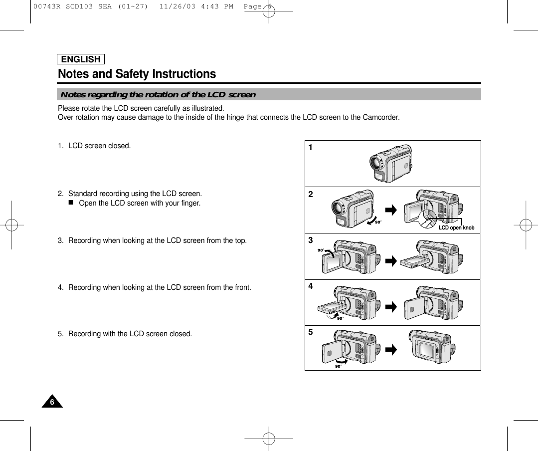 ENGLISHNotes and Safety Instructions66Notes regarding the rotation of the LCD screenPlease rotate the LCD screen carefully as illustrated. Over rotation may cause damage to the inside of the hinge that connects the LCD screen to the Camcorder.1. LCD screen closed.2. Standard recording using the LCD screen.■Open the LCD screen with your finger.3. Recording when looking at the LCD screen from the top.4. Recording when looking at the LCD screen from the front.5. Recording with the LCD screen closed.12345LCD open knob00743R SCD103 SEA (01~27)  11/26/03 4:43 PM  Page 6