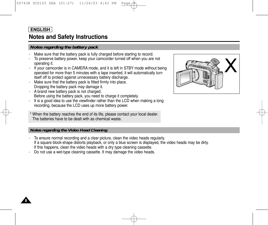 ENGLISHNotes and Safety Instructions88Notes regarding the battery pack-  Make sure that the battery pack is fully charged before starting to record.-  To preserve battery power, keep your camcorder turned off when you are notoperating it.-  If your camcorder is in CAMERA mode, and it is left in STBY mode without beingoperated for more than 5 minutes with a tape inserted, it will automatically turnitself off to protect against unnecessary battery discharge.-  Make sure that the battery pack is fitted firmly into place.Dropping the battery pack may damage it.- A brand new battery pack is not charged.Before using the battery pack, you need to charge it completely.- It is a good idea to use the viewfinder rather than the LCD when making a longrecording, because the LCD uses up more battery power.Notes regarding the Video Head Cleaning* When the battery reaches the end of its life, please contact your local dealer. The batteries have to be dealt with as chemical waste. - To ensure normal recording and a clear picture, clean the video heads regularly. If a square block-shape distorts playback, or only a blue screen is displayed, the video heads may be dirty. If this happens, clean the video heads with a dry type cleaning cassette.-  Do not use a wet-type cleaning cassette. It may damage the video heads.00743R SCD103 SEA (01~27)  11/26/03 4:43 PM  Page 8