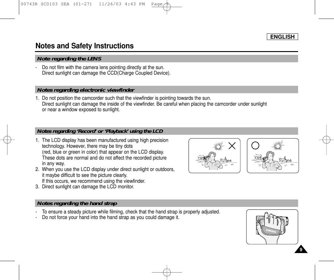 ENGLISHNotes and Safety Instructions99- Do not film with the camera lens pointing directly at the sun.Direct sunlight can damage the CCD(Charge Coupled Device).1. Do not position the camcorder such that the viewfinder is pointing towards the sun.Direct sunlight can damage the inside of the viewfinder. Be careful when placing the camcorder under sunlight or near a window exposed to sunlight.1. The LCD display has been manufactured using high precisiontechnology. However, there may be tiny dots (red, blue or green in color) that appear on the LCD display.These dots are normal and do not affect the recorded picture in any way.2. When you use the LCD display under direct sunlight or outdoors,it maybe difficult to see the picture clearly.  If this occurs, we recommend using the viewfinder.3. Direct sunlight can damage the LCD monitor.- To ensure a steady picture while filming, check that the hand strap is properly adjusted.- Do not force your hand into the hand strap as you could damage it.Note regarding the LENSNotes regarding electronic viewfinderNotes regarding ‘Record’ or ‘Playback’ using the LCDNotes regarding the hand strap00743R SCD103 SEA (01~27)  11/26/03 4:43 PM  Page 9