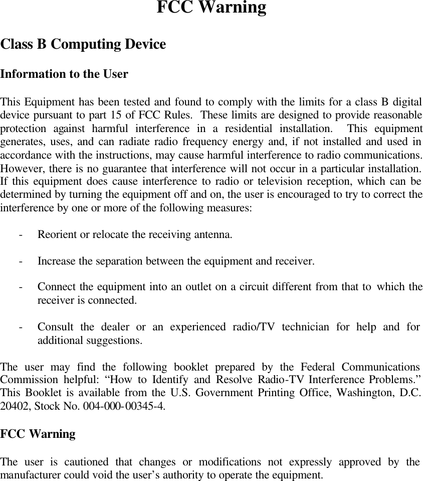 FCC Warning  Class B Computing Device  Information to the User  This Equipment has been tested and found to comply with the limits for a class B digital device pursuant to part 15 of FCC Rules.  These limits are designed to provide reasonable protection against harmful interference in a residential installation.  This equipment generates, uses, and can radiate radio frequency energy and, if not installed and used in accordance with the instructions, may cause harmful interference to radio communications.  However, there is no guarantee that interference will not occur in a particular installation.  If this equipment does cause interference to radio or television reception, which can be determined by turning the equipment off and on, the user is encouraged to try to correct the interference by one or more of the following measures:   - Reorient or relocate the receiving antenna.  - Increase the separation between the equipment and receiver.  - Connect the equipment into an outlet on a circuit different from that to which the receiver is connected.  - Consult the dealer or an experienced radio/TV technician for help and for additional suggestions.  The user may find the following booklet prepared by the Federal Communications Commission helpful: “How to Identify and Resolve Radio-TV Interference Problems.”  This Booklet is available from the U.S. Government Printing Office, Washington, D.C. 20402, Stock No. 004-000-00345-4.  FCC Warning  The user is cautioned that changes or modifications not expressly approved by the manufacturer could void the user’s authority to operate the equipment. 