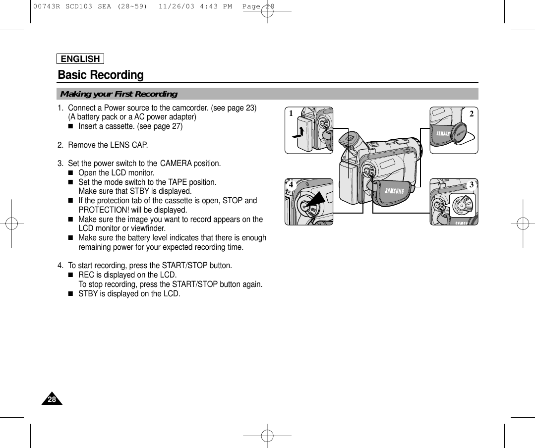 Basic Recording2828ENGLISHMaking your First Recording1. Connect a Power source to the camcorder. (see page 23)(A battery pack or a AC power adapter) ■Insert a cassette. (see page 27)2. Remove the LENS CAP.3. Set the power switch to the CAMERA position.■Open the LCD monitor. ■Set the mode switch to the TAPE position. Make sure that STBY is displayed. ■If the protection tab of the cassette is open, STOP andPROTECTION! will be displayed.■Make sure the image you want to record appears on theLCD monitor or viewfinder.■Make sure the battery level indicates that there is enoughremaining power for your expected recording time.4. To start recording, press the START/STOP button.■REC is displayed on the LCD.To stop recording, press the START/STOP button again.■STBY is displayed on the LCD.413200743R SCD103 SEA (28~59)  11/26/03 4:43 PM  Page 28