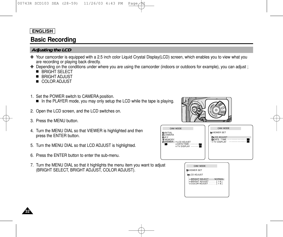 3232ENGLISHBasic RecordingAdjusting the LCD✤Your camcorder is equipped with a 2.5 inch color Liquid Crystal Display(LCD) screen, which enables you to view what youare recording or playing back directly.✤Depending on the conditions under where you are using the camcorder (indoors or outdoors for example), you can adjust ;■BRIGHT SELECT■BRIGHT ADJUST■COLOR ADJUST1. Set the POWER switch to CAMERA position.■In the PLAYER mode, you may only setup the LCD while the tape is playing. 2. Open the LCD screen, and the LCD switches on.3. Press the MENU button.4. Turn the MENU DIAL so that VIEWER is highlighted and then press the ENTER button. 5. Turn the MENU DIAL so that LCD ADJUST is highlighted.6. Press the ENTER button to enter the sub-menu.7. Turn the MENU DIAL so that it highlights the menu item you want to adjust(BRIGHT SELECT, BRIGHT ADJUST, COLOR ADJUST).CAM  MODEVIEWER SETLCD ADJUSTDATE / TIMETV DISPLAYCAM  MODEINITIALLCD ADJUSTDATE/TIMETV DISPLAYCAMERAA/VMEMORYVIEWERCAM  MODELCD ADJUSTVIEWER SETBRIGHT SELECT . . . . NORMALBRIGHT ADJUST . . . . . .[ 1 8 ]COLOR ADJUST . . . . . . [ 1 8 ]00743R SCD103 SEA (28~59)  11/26/03 4:43 PM  Page 32