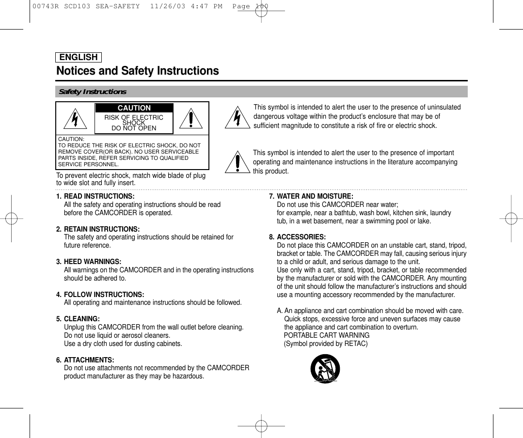 ENGLISHNotices and Safety InstructionsSafety InstructionsRISK OF ELECTRICSHOCKDO NOT OPENCAUTION: TO REDUCE THE RISK OF ELECTRIC SHOCK, DO NOTREMOVE COVER(OR BACK). NO USER SERVICEABLEPARTS INSIDE, REFER SERVICING TO QUALIFIEDSERVICE PERSONNEL.This symbol is intended to alert the user to the presence of uninsulateddangerous voltage within the product’s enclosure that may be ofsufficient magnitude to constitute a risk of fire or electric shock.This symbol is intended to alert the user to the presence of importantoperating and maintenance instructions in the literature accompanyingthis product.To prevent electric shock, match wide blade of plugto wide slot and fully insert.1. READ INSTRUCTIONS: All the safety and operating instructions should be read before the CAMCORDER is operated.2. RETAIN INSTRUCTIONS:The safety and operating instructions should be retained for future reference.3. HEED WARNINGS:All warnings on the CAMCORDER and in the operating instructions should be adhered to.4. FOLLOW INSTRUCTIONS: All operating and maintenance instructions should be followed.5. CLEANING: Unplug this CAMCORDER from the wall outlet before cleaning. Do not use liquid or aerosol cleaners. Use a dry cloth used for dusting cabinets.6. ATTACHMENTS:Do not use attachments not recommended by the CAMCORDER product manufacturer as they may be hazardous.7. WATER AND MOISTURE: Do not use this CAMCORDER near water; for example, near a bathtub, wash bowl, kitchen sink, laundry tub, in a wet basement, near a swimming pool or lake.8. ACCESSORIES: Do not place this CAMCORDER on an unstable cart, stand, tripod,bracket or table. The CAMCORDER may fall, causing serious injuryto a child or adult, and serious damage to the unit. Use only with a cart, stand, tripod, bracket, or table recommendedby the manufacturer or sold with the CAMCORDER. Any mountingof the unit should follow the manufacturer’s instructions and shoulduse a mounting accessory recommended by the manufacturer.A. An appliance and cart combination should be moved with care. Quick stops, excessive force and uneven surfaces may cause the appliance and cart combination to overturn. PORTABLE CART WARNING(Symbol provided by RETAC)CAUTION00743R SCD103 SEA-SAFETY  11/26/03 4:47 PM  Page 100