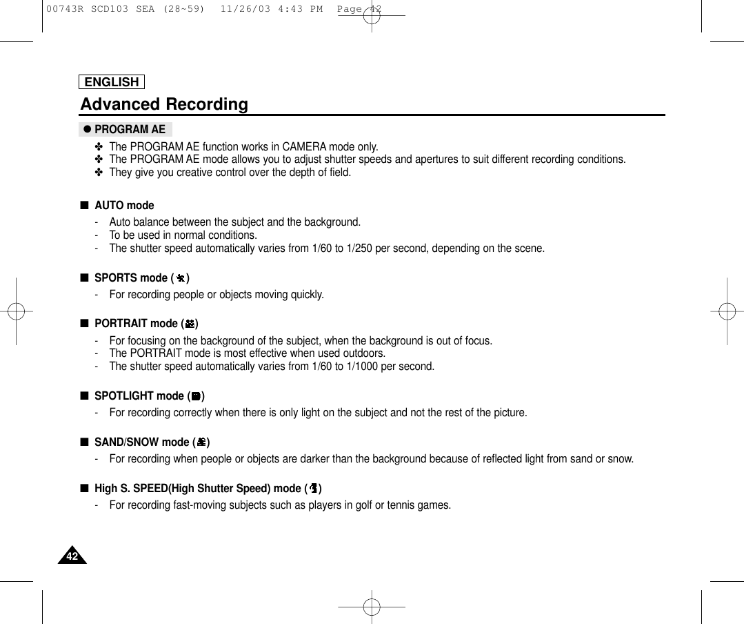 4242ENGLISHAdvanced Recording●PROGRAM AE✤The PROGRAM AE function works in CAMERA mode only.✤The PROGRAM AE mode allows you to adjust shutter speeds and apertures to suit different recording conditions.✤They give you creative control over the depth of field.■AUTO mode- Auto balance between the subject and the background.- To be used in normal conditions.- The shutter speed automatically varies from 1/60 to 1/250 per second, depending on the scene.■SPORTS mode ( )- For recording people or objects moving quickly.■PORTRAIT mode ( )- For focusing on the background of the subject, when the background is out of focus.- The PORTRAIT mode is most effective when used outdoors.- The shutter speed automatically varies from 1/60 to 1/1000 per second.■SPOTLIGHT mode ( )- For recording correctly when there is only light on the subject and not the rest of the picture.■SAND/SNOW mode ( )- For recording when people or objects are darker than the background because of reflected light from sand or snow.■High S. SPEED(High Shutter Speed) mode ( )- For recording fast-moving subjects such as players in golf or tennis games.00743R SCD103 SEA (28~59)  11/26/03 4:43 PM  Page 42