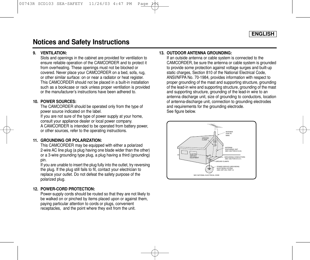 ENGLISHNotices and Safety Instructions9. VENTILATION: Slots and openings in the cabinet are provided for ventilation to ensure reliable operation of the CAMCORDER and to protect it from overheating. These openings must not be blocked or covered. Never place your CAMCORDER on a bed, sofa, rug, or other similar surface: on or near a radiator or heat register. This CAMCORDER should not be placed in a built-in installation such as a bookcase or rack unless proper ventilation is providedor the manufacturer’s instructions have been adhered to.10. POWER SOURCES: The CAMCORDER should be operated only from the type of power source indicated on the label.If you are not sure of the type of power supply at your home, consult your appliance dealer or local power company. A CAMCORDER is intended to be operated from battery power, or other sources, refer to the operating instructions.11.  GROUNDING OR POLARIZATION: This CAMCORDER may be equipped with either a polarized 2-wire AC line plug (a plug having one blade wider than the other)or a 3-wire grounding type plug, a plug having a third (grounding)pin.If you are unable to insert the plug fully into the outlet, try reversingthe plug. If the plug still fails to fit, contact your electrician to replace your outlet. Do not defeat the safety purpose of the polarized plug.12. POWER-CORD PROTECTION: Power-supply cords should be routed so that they are not likely tobe walked on or pinched by items placed upon or against them, paying particular attention to cords or plugs, convenient receptacles,  and the point where they exit from the unit. 13. OUTDOOR ANTENNA GROUNDING: If an outside antenna or cable system is connected to the CAMCORDER, be sure the antenna or cable system is groundedto provide some protection against voltage surges and built-up static charges, Section 810 of the National Electrical Code, ANSI/NFPA No. 70-1984, provides information with respect to proper grounding of the mast and supporting structure, groundingof the lead-in wire and supporting structure, grounding of the mastand supporting structure, grounding of the lead-in wire to an antenna discharge unit, size of grounding to conductors, locationof antenna-discharge unit, connection to grounding electrodes and requirements for the grounding electrode.See figure below.GROUNDING CONDUCTORS (NEC SECTION 810-21)GROUND CLAMPSPOWER SERVICE GROUNDINGELECTRODE SYSTEM(NEC ART 250, PART H)NEC NATIONAL ELECTRICAL CODEELECTRICSERVICEEQUIPMENTGROUNDCLAMPANTENNALEAD INWIREANTENNADISCHARGE UNIT(NEC SECTION 810-20)00743R SCD103 SEA-SAFETY  11/26/03 4:47 PM  Page 101