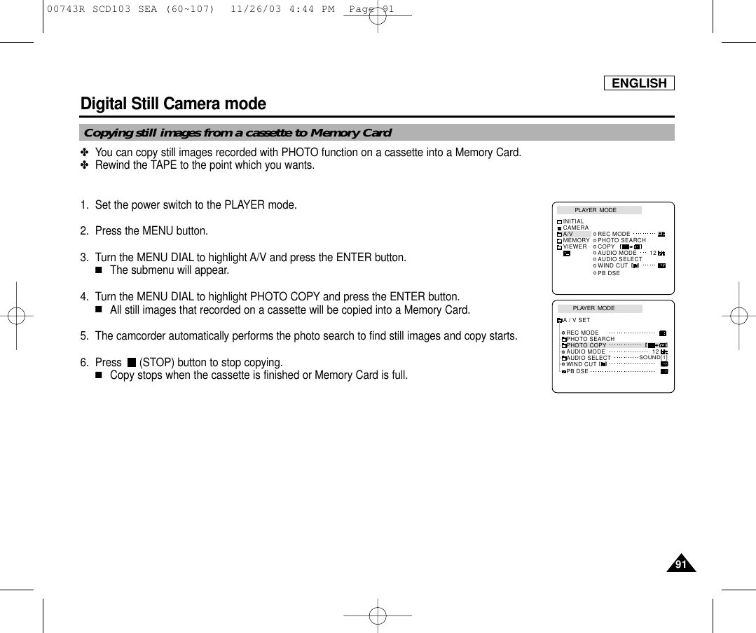 ENGLISH9191Digital Still Camera mode ✤You can copy still images recorded with PHOTO function on a cassette into a Memory Card.✤Rewind the TAPE to the point which you wants.1. Set the power switch to the PLAYER mode.2. Press the MENU button.3. Turn the MENU DIAL to highlight A/V and press the ENTER button.■The submenu will appear.4. Turn the MENU DIAL to highlight PHOTO COPY and press the ENTER button.■All still images that recorded on a cassette will be copied into a Memory Card.5. The camcorder automatically performs the photo search to find still images and copy starts.6. Press  (STOP) button to stop copying.■Copy stops when the cassette is finished or Memory Card is full.Copying still images from a cassette to Memory CardPLAYER  MODEREC MODEPHOTO SEARCHPHOTO COPYAUDIO MODE 12SOUND[1]AUDIO SELECTWIND CUTA / V SETPB DSEPLAYER  MODEINITIALWIND CUTPB DSEREC MODEPHOTO SEARCHCOPYAUDIO MODE 12AUDIO SELECTCAMERAA/VMEMORYVIEWER00743R SCD103 SEA (60~107)  11/26/03 4:44 PM  Page 91