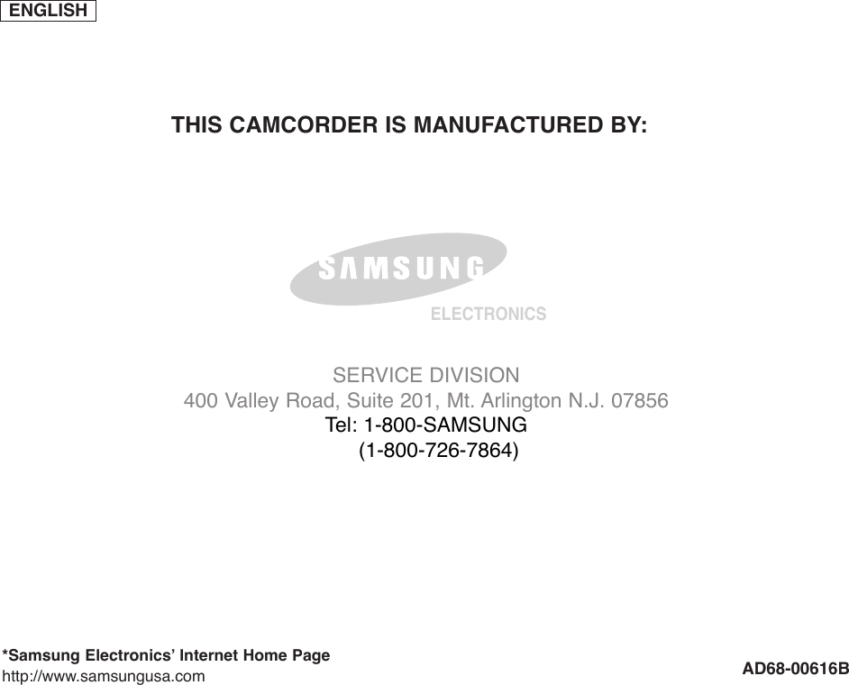 ENGLISHELECTRONICS*Samsung Electronics’ Internet Home Pagehttp://www.samsungusa.com AD68-00616BTHIS CAMCORDER IS MANUFACTURED BY:SERVICE DIVISION400 Valley Road, Suite 201, Mt. Arlington N.J. 07856Tel: 1-800-SAMSUNG(1-800-726-7864)