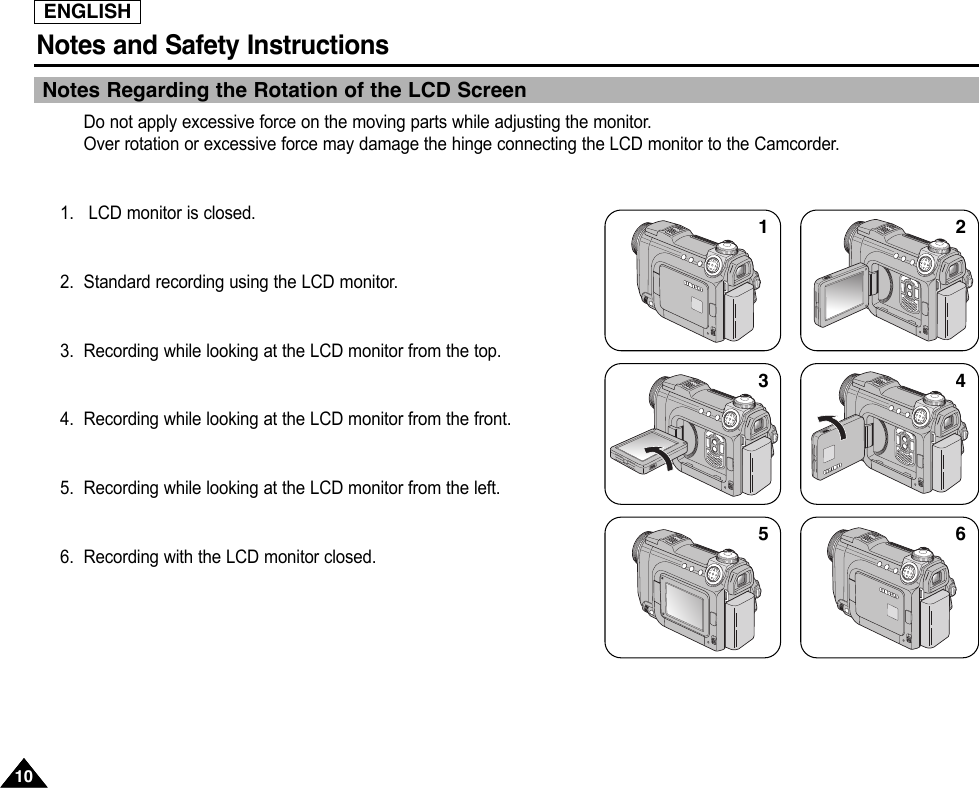ENGLISHNotes and Safety Instructions1010Notes Regarding the Rotation of the LCD ScreenDo not apply excessive force on the moving parts while adjusting the monitor.Over rotation or excessive force may damage the hinge connecting the LCD monitor to the Camcorder.1. LCD monitor is closed.2. Standard recording using the LCD monitor.3. Recording while looking at the LCD monitor from the top.4. Recording while looking at the LCD monitor from the front.5. Recording while looking at the LCD monitor from the left.6. Recording with the LCD monitor closed.135246