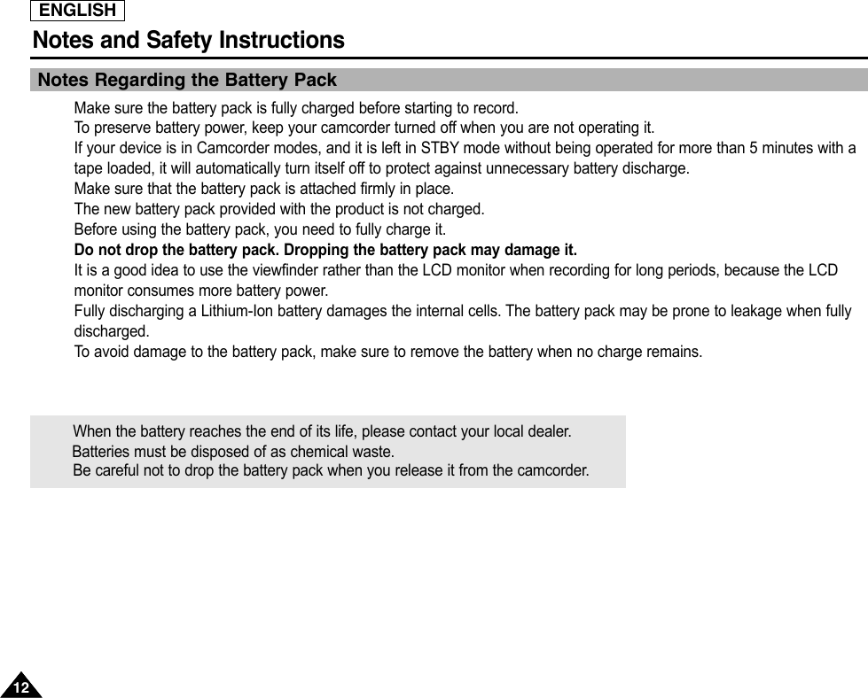 ENGLISHNotes and Safety Instructions1212Notes Regarding the Battery PackMake sure the battery pack is fully charged before starting to record.To  preserve battery power, keep your camcorder turned off when you are not operating it.If your device is in Camcorder modes, and it is left in STBY mode without being operated for more than 5 minutes with atape loaded, it will automatically turn itself off to protect against unnecessary battery discharge.Make sure that the battery pack is attached firmly in place.The new battery pack provided with the product is not charged.Before using the battery pack, you need to fully charge it.Do not drop the battery pack. Dropping the battery pack may damage it.It is a good idea to use the viewfinder rather than the LCD monitor when recording for long periods, because the LCDmonitor consumes more battery power.Fully discharging a Lithium-Ion battery damages the internal cells. The battery pack may be prone to leakage when fullydischarged.To  avoid damage to the battery pack, make sure to remove the battery when no charge remains.When the battery reaches the end of its life, please contact your local dealer.Batteries must be disposed of as chemical waste.Be careful not to drop the battery pack when you release it from the camcorder.