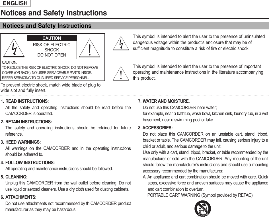 ENGLISHNotices and Safety InstructionsNotices and Safety Instructions1. READ INSTRUCTIONS: All the safety and operating instructions should be read before theCAMCORDER is operated.2. RETAIN INSTRUCTIONS: The safety and operating instructions should be retained for futurereference.3. HEED WARNINGS:All warnings on the CAMCORDER and in the operating instructionsshould be adhered to.4. FOLLOW INSTRUCTIONS:All operating and maintenance instructions should be followed.5. CLEANING: Unplug this CAMCORDER from the wall outlet before cleaning. Do notuse liquid or aerosol cleaners. Use a dry cloth used for dusting cabinets.6. ATTACHMENTS: Do not use attachments not recommended by th CAMCORDER productmanufacturer as they may be hazardous.7. WATER AND MOISTURE.Do not use this CAMCORDER near water; for example, near a bathtub, wash bowl, kitchen sink, laundry tub, in a wetbasement, near a swimming pool or lake.8. ACCESSORIES: Do not place this CAMCORDER on an unstable cart, stand, tripod,bracket or table. The CAMCORDER may fall, causing serious injury to achild or adult, and serious damage to the unit.Use only with a cart, stand, tripod, bracket, or table recommended by themanufacturer or sold with the CAMCORDER. Any mounting of the unitshould follow the manufacturer’s instructions and should use a mountingaccessory recommended by the manufacturer.A. An appliance and cart combination should be moved with care. Quickstops, excessive force and uneven surfaces may cause the applianceand cart combination to overturn.PORTABLE CART WARNING (Symbol provided by RETAC)This symbol is intended to alert the user to the presence of uninsulateddangerous voltage within the product’s enclosure that may be ofsufficient magnitude to constitute a risk of fire or electric shock.This symbol is intended to alert the user to the presence of importantoperating and maintenance instructions in the literature accompanyingthis product.To  prevent electric shock, match wide blade of plug towide slot and fully insert.CAUTIONRISK OF ELECTRICSHOCKDO NOT OPENCAUTION:TO REDUCE THE RISK OF ELECTRIC SHOCK, DO NOT REMOVECOVER (OR BACK). NO USER SERVICEABLE PARTS INSIDE.REFER SERVICING TO QUALIFIED SERVICE PERSONNEL.