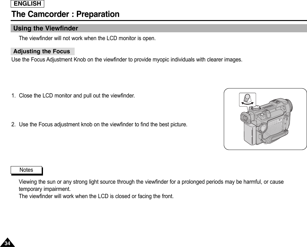 ENGLISH3434The Camcorder : PreparationUsing the ViewfinderThe viewfinder will not work when the LCD monitor is open.Use the Focus Adjustment Knob on the viewfinder to provide myopic individuals with clearer images.1. Close the LCD monitor and pull out the viewfinder.2. Use the Focus adjustment knob on the viewfinder to find the best picture.Viewing the sun or any strong light source through the viewfinder for a prolonged periods may be harmful, or causetemporary impairment.The viewfinder will work when the LCD is closed or facing the front.Adjusting the FocusNotes