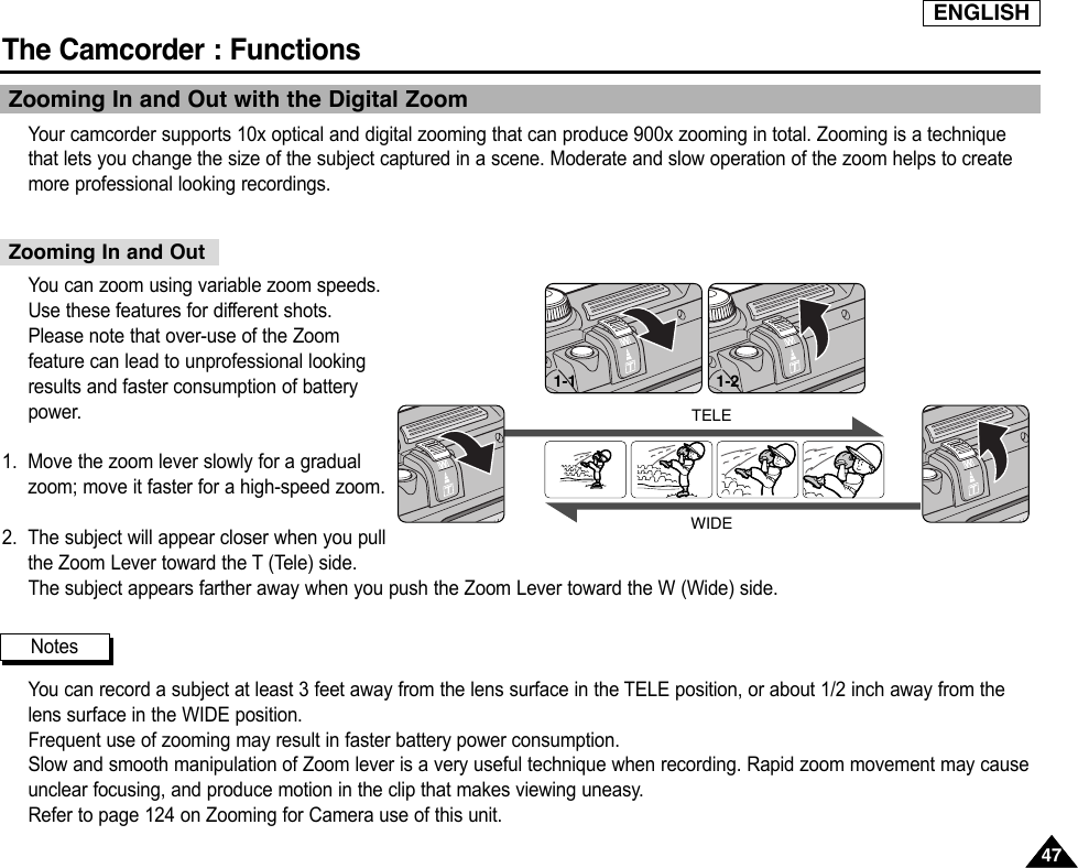 ENGLISHThe Camcorder : Functions4747Zooming In and Out with the Digital ZoomYour camcorder supports 10x optical and digital zooming that can produce 900x zooming in total. Zooming is a techniquethat lets you change the size of the subject captured in a scene. Moderate and slow operation of the zoom helps to createmore professional looking recordings. You can zoom using variable zoom speeds.Use these features for different shots.Please note that over-use of the Zoomfeature can lead to unprofessional lookingresults and faster consumption of batterypower.1. Move the zoom lever slowly for a gradualzoom; move it faster for a high-speed zoom.2. The subject will appear closer when you pullthe Zoom Lever toward the T (Tele) side.The subject appears farther away when you push the Zoom Lever toward the W (Wide) side.You can record a subject at least 3 feet away from the lens surface in the TELE position, or about 1/2 inch away from thelens surface in the WIDE position.Frequent use of zooming may result in faster battery power consumption.Slow and smooth manipulation of Zoom lever is a very useful technique when recording. Rapid zoom movement may causeunclear focusing, and produce motion in the clip that makes viewing uneasy.Refer to page 124 on Zooming for Camera use of this unit.Zooming In and OutNotesTELEWIDE1-1 1-2