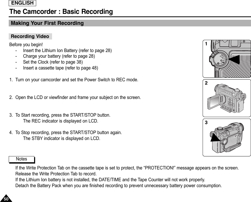 ENGLISHThe Camcorder : Basic Recording5050Making Your First RecordingBefore you begin!-Insert the Lithium Ion Battery (refer to page 28)-Charge your battery (refer to page 28)-Set the Clock (refer to page 38)-Insert a cassette tape (refer to page 48)1. Turn on your camcorder and set the Power Switch to REC mode.2. Open the LCD or viewfinder and frame your subject on the screen.3. To Start recording, press the START/STOP button.The REC indicator is displayed on LCD.4. To Stop recording, press the START/STOP button again.The STBY indicator is displayed on LCD.If the Write Protection Tab on the cassette tape is set to protect, the “PROTECTION!” message appears on the screen.Release the Write Protection Tab to record.If the Lithium Ion battery is not installed, the DATE/TIME and the Tape Counter will not work properly.Detach the Battery Pack when you are finished recording to prevent unnecessary battery power consumption.Recording VideoNotesOFFRECPLAYOFFOFFOFFOFFOFFOFFOFFOFF123