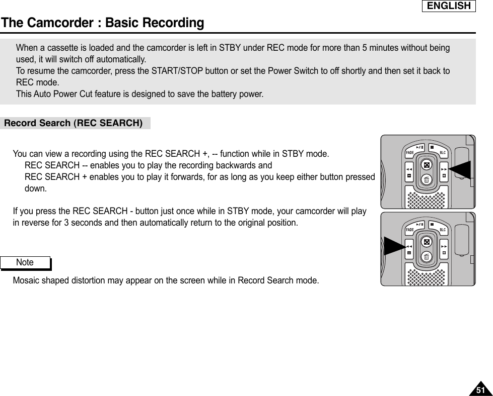 ENGLISHThe Camcorder : Basic Recording5151You can view a recording using the REC SEARCH +, -- function while in STBY mode.REC SEARCH -- enables you to play the recording backwards andREC SEARCH + enables you to play it forwards, for as long as you keep either button presseddown.If you press the REC SEARCH - button just once while in STBY mode, your camcorder will playin reverse for 3 seconds and then automatically return to the original position.Mosaic shaped distortion may appear on the screen while in Record Search mode.When a cassette is loaded and the camcorder is left in STBY under REC mode for more than 5 minutes without beingused, it will switch off automatically.To  resume the camcorder, press the START/STOP button or set the Power Switch to off shortly and then set it back toREC mode.This Auto Power Cut feature is designed to save the battery power.Record Search (REC SEARCH)Note