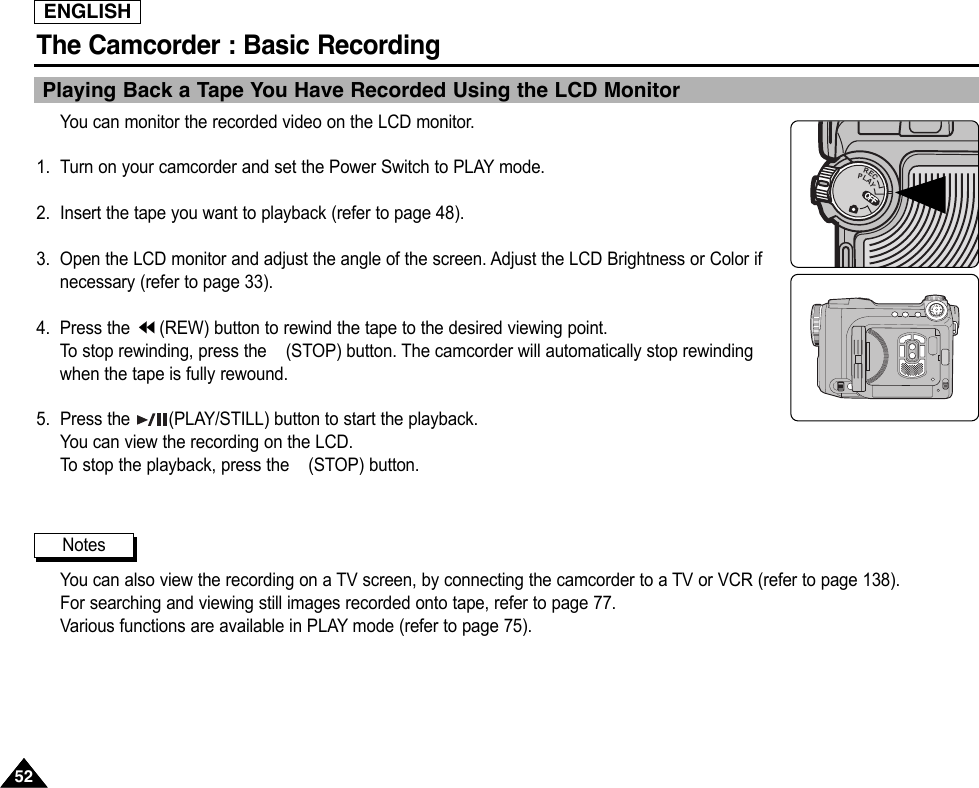 ENGLISHThe Camcorder : Basic Recording5252Playing Back a Tape You Have Recorded Using the LCD MonitorYou can monitor the recorded video on the LCD monitor.1. Turn on your camcorder and set the Power Switch to PLAY mode.2. Insert the tape you want to playback (refer to page 48).3. Open the LCD monitor and adjust the angle of the screen. Adjust the LCD Brightness or Color ifnecessary (refer to page 33).4. Press the  (REW) button to rewind the tape to the desired viewing point.To  stop rewinding, press the (STOP) button. The camcorder will automatically stop rewindingwhen the tape is fully rewound.5. Press the  (PLAY/STILL) button to start the playback.You can view the recording on the LCD.To  stop the playback, press the (STOP) button.You can also view the recording on a TV screen, by connecting the camcorder to a TV or VCR (refer to page 138).For searching and viewing still images recorded onto tape, refer to page 77.Various functions are available in PLAY mode (refer to page 75).NotesOFFOFFOFFRECPLAYOFFOFF
