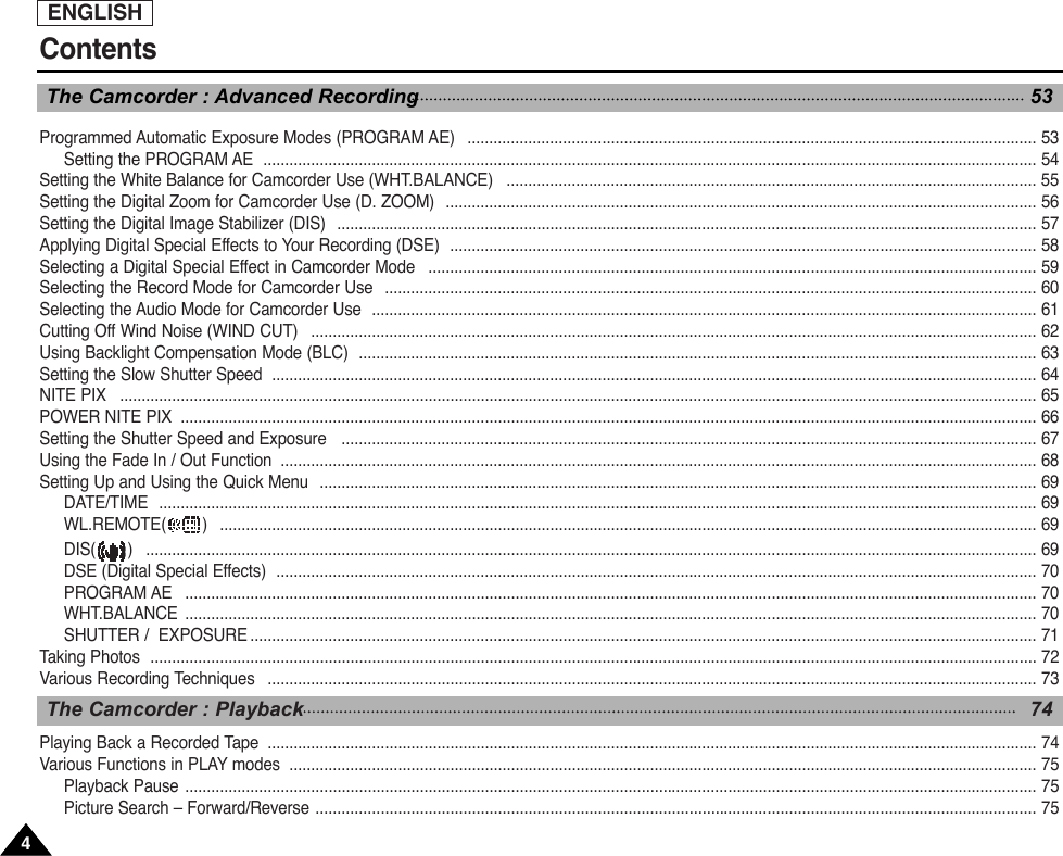 ENGLISH44Programmed Automatic Exposure Modes (PROGRAM AE)   ................................................................................................................................... 53Setting the PROGRAM AE  .................................................................................................................................................................................. 54Setting the White Balance for Camcorder Use (WHT.BALANCE)   .......................................................................................................................... 55Setting the Digital Zoom for Camcorder Use (D. ZOOM)  ........................................................................................................................................ 56Setting the Digital Image Stabilizer (DIS)  ................................................................................................................................................................. 57Applying Digital Special Effects to Your Recording (DSE)  ....................................................................................................................................... 58Selecting a Digital Special Effect in Camcorder Mode   ............................................................................................................................................ 59Selecting the Record Mode for Camcorder Use   ...................................................................................................................................................... 60Selecting the Audio Mode for Camcorder Use  ......................................................................................................................................................... 61Cutting Off Wind Noise (WIND CUT)   ....................................................................................................................................................................... 62Using Backlight Compensation Mode (BLC)  ............................................................................................................................................................ 63Setting the Slow Shutter Speed  ................................................................................................................................................................................ 64NITE PIX   ................................................................................................................................................................................................................... 65POWER NITE PIX  ..................................................................................................................................................................................................... 66Setting the Shutter Speed and Exposure   ................................................................................................................................................................ 67Using the Fade In / Out Function  .............................................................................................................................................................................. 68Setting Up and Using the Quick Menu  ..................................................................................................................................................................... 69DATE/TIME  .......................................................................................................................................................................................................... 69WL.REMOTE( )   ............................................................................................................................................................................................ 69DIS( )   ............................................................................................................................................................................................................. 69DSE (Digital Special Effects)  ............................................................................................................................................................................... 70PROGRAM AE   .................................................................................................................................................................................................... 70WHT.BALANCE .................................................................................................................................................................................................... 70SHUTTER /  EXPOSURE ..................................................................................................................................................................................... 71Taking Photos  ............................................................................................................................................................................................................ 72Various Recording Techniques   ................................................................................................................................................................................. 73Playing Back a Recorded Tape  ................................................................................................................................................................................. 74Various Functions in PLAY modes  ............................................................................................................................................................................ 75Playback Pause .................................................................................................................................................................................................... 75Picture Search – Forward/Reverse ...................................................................................................................................................................... 75ContentsThe Camcorder : Playback  74The Camcorder : Advanced Recording 53