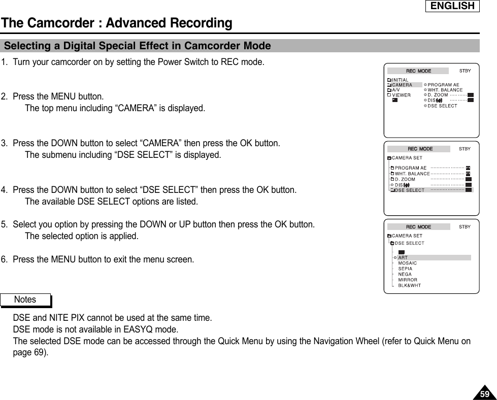ENGLISHThe Camcorder : Advanced Recording5959Selecting a Digital Special Effect in Camcorder Mode1. Turn your camcorder on by setting the Power Switch to REC mode.2. Press the MENU button.The top menu including “CAMERA” is displayed.3. Press the DOWN button to select “CAMERA” then press the OK button.The submenu including “DSE SELECT” is displayed.4. Press the DOWN button to select “DSE SELECT” then press the OK button.The available DSE SELECT options are listed.5. Select you option by pressing the DOWN or UP button then press the OK button.The selected option is applied.6. Press the MENU button to exit the menu screen.DSE and NITE PIX cannot be used at the same time.DSE mode is not available in EASYQ mode.The selected DSE mode can be accessed through the Quick Menu by using the Navigation Wheel (refer to Quick Menu onpage 69).NotesREC  MODEREC  MODEREC  MODEREC  MODEREC  MODEREC  MODE