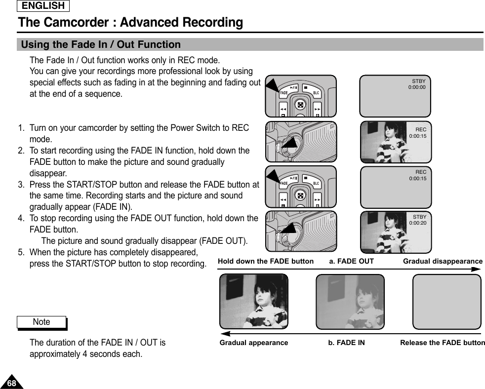ENGLISHThe Camcorder : Advanced Recording6868Using the Fade In / Out FunctionThe Fade In / Out function works only in REC mode.You can give your recordings more professional look by usingspecial effects such as fading in at the beginning and fading outat the end of a sequence.1. Turn on your camcorder by setting the Power Switch to RECmode.2. To start recording using the FADE IN function, hold down theFADE button to make the picture and sound graduallydisappear.3. Press the START/STOP button and release the FADE button atthe same time. Recording starts and the picture and soundgradually appear (FADE IN).4. To stop recording using the FADE OUT function, hold down theFADE button.The picture and sound gradually disappear (FADE OUT).5. When the picture has completely disappeared,press the START/STOP button to stop recording.The duration of the FADE IN / OUT isapproximately 4 seconds each.NoteGradual appearance b. FADE IN Release the FADE buttonREC0:00:15REC0:00:15STBY0:00:20STBY0:00:00Hold down the FADE button       a. FADE OUT  Gradual disappearance