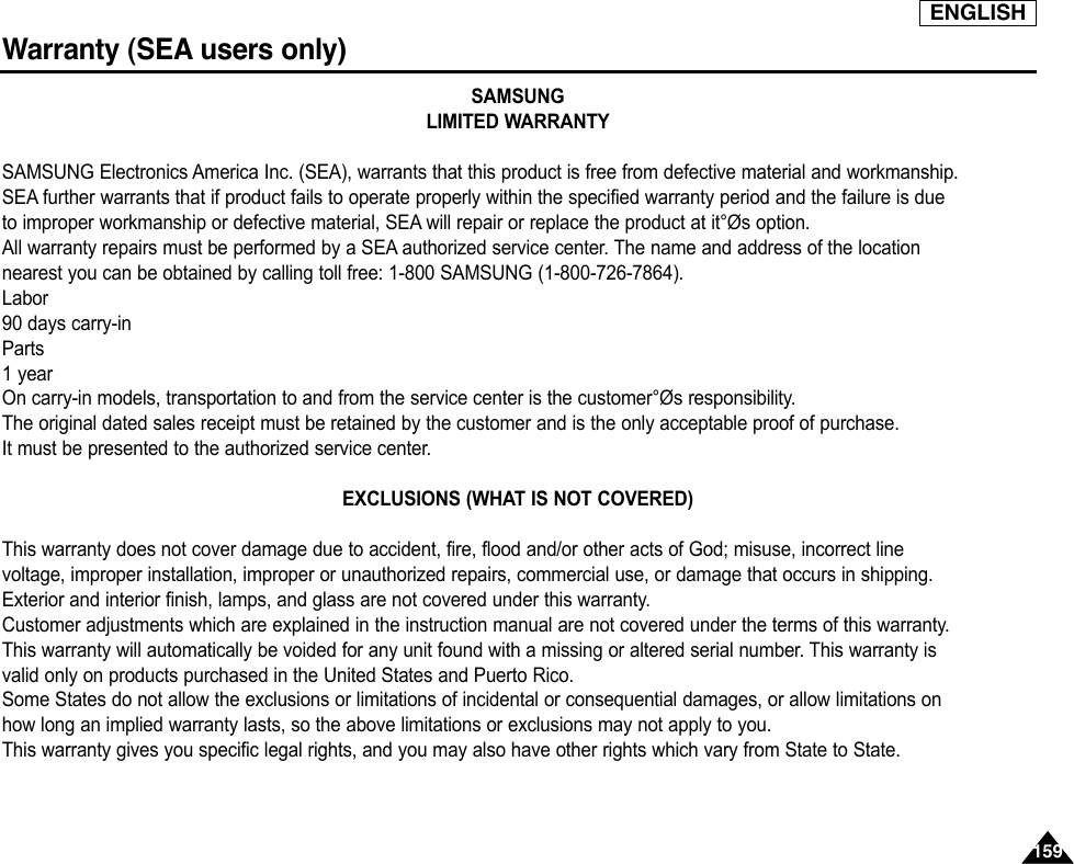ENGLISH159159Warranty (SEA users only)SAMSUNGLIMITED WARRANTYSAMSUNG Electronics America Inc. (SEA), warrants that this product is free from defective material and workmanship.SEA further warrants that if product fails to operate properly within the specified warranty period and the failure is dueto improper workmanship or defective material, SEA will repair or replace the product at it°Øs option.All warranty repairs must be performed by a SEA authorized service center. The name and address of the locationnearest you can be obtained by calling toll free: 1-800 SAMSUNG (1-800-726-7864).Labor90 days carry-inParts1 yearOn carry-in models, transportation to and from the service center is the customer°Øs responsibility.The original dated sales receipt must be retained by the customer and is the only acceptable proof of purchase.It must be presented to the authorized service center.EXCLUSIONS (WHAT IS NOT COVERED)This warranty does not cover damage due to accident, fire, flood and/or other acts of God; misuse, incorrect linevoltage, improper installation, improper or unauthorized repairs, commercial use, or damage that occurs in shipping.Exterior and interior finish, lamps, and glass are not covered under this warranty.Customer adjustments which are explained in the instruction manual are not covered under the terms of this warranty.This warranty will automatically be voided for any unit found with a missing or altered serial number. This warranty isvalid only on products purchased in the United States and Puerto Rico.Some States do not allow the exclusions or limitations of incidental or consequential damages, or allow limitations onhow long an implied warranty lasts, so the above limitations or exclusions may not apply to you.This warranty gives you specific legal rights, and you may also have other rights which vary from State to State.