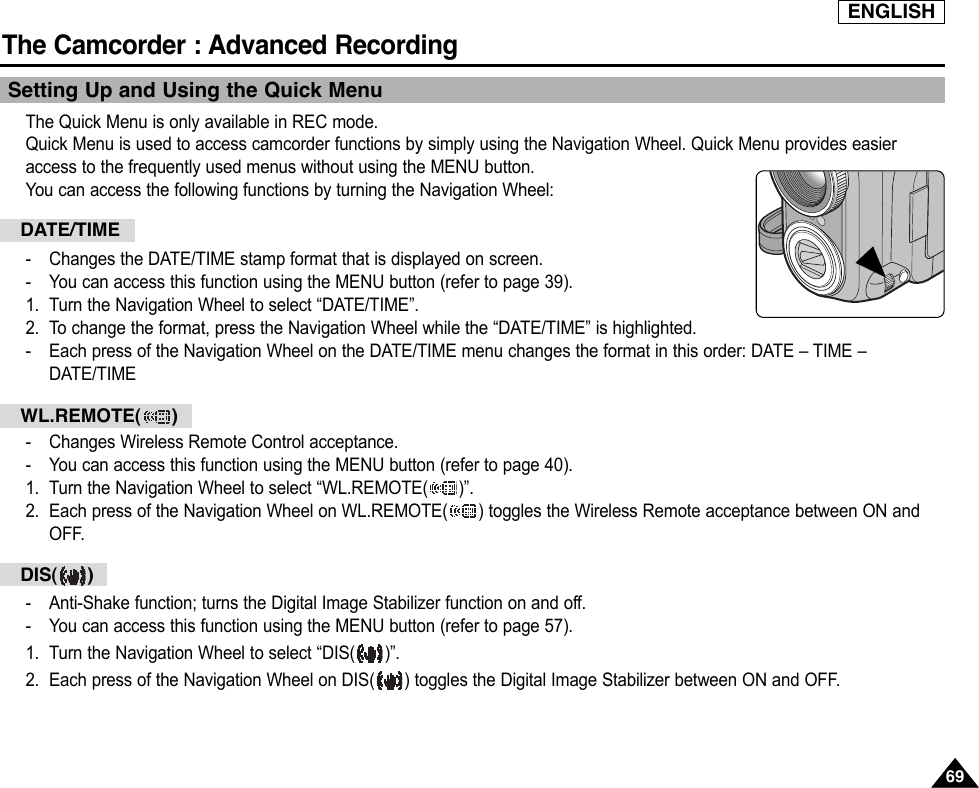 ENGLISHThe Camcorder : Advanced Recording6969Setting Up and Using the Quick MenuThe Quick Menu is only available in REC mode.Quick Menu is used to access camcorder functions by simply using the Navigation Wheel. Quick Menu provides easieraccess to the frequently used menus without using the MENU button.You can access the following functions by turning the Navigation Wheel:-Changes the DATE/TIME stamp format that is displayed on screen.-You can access this function using the MENU button (refer to page 39).1. Turn the Navigation Wheel to select “DATE/TIME”.2. To change the format, press the Navigation Wheel while the “DATE/TIME” is highlighted.-Each press of the Navigation Wheel on the DATE/TIME menu changes the format in this order: DATE – TIME –DATE/TIME-Changes Wireless Remote Control acceptance.-You can access this function using the MENU button (refer to page 40).1. Turn the Navigation Wheel to select “WL.REMOTE( )”. 2. Each press of the Navigation Wheel on WL.REMOTE( ) toggles the Wireless Remote acceptance between ON andOFF.-Anti-Shake function; turns the Digital Image Stabilizer function on and off.-You can access this function using the MENU button (refer to page 57).1. Turn the Navigation Wheel to select “DIS( )”.2. Each press of the Navigation Wheel on DIS( ) toggles the Digital Image Stabilizer between ON and OFF.DATE/TIMEWL.REMOTE( )DIS( )